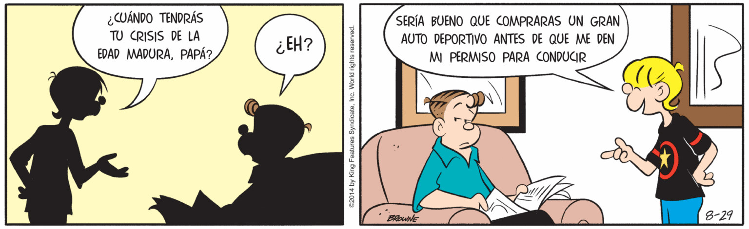 Font OCR: ¿CUÁNDO TENDRÁS TU CRISIS DE LA EDAD MADURAPAPÁ? SERÍA BUENO QUE COMPRARAS UN GRAN AUTO DEPORTIVO ANTES DE QUE ME DEN ¿EH? MI PERMISO PARA CONDUCIR BRoune 8-29 C2014 by King Features SyndicateInc. W ¿CUÁNDO TENDRÁS TU CRISIS DE LA EDAD MADURAPAPÁ? SERÍA BUENO QUE COMPRARAS UN GRAN AUTO DEPORTIVO ANTES DE QUE ME DEN ¿EH? MI PERMISO PARA CONDUCIR BRoune 8-29 C2014 by King Features SyndicateInc. W
