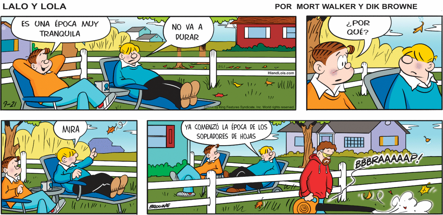 Yellow OCR: VAMOS DESCANSAR UN RATO ¡EXCELENTE PLAN! Lalo y Lola BRIAN WALKER GREG ES UNA ÉPOCA MUY TRANQUILA NO VA A DURAR ¿POR QUÉ? HiandLois.com 9-21 g Features SyndicateInc. World rights reserved. MIRA YA COMENZÓ LA ÉPOCA DE LOS SOPLADORES DE HOJAS BBBRAAAAAP BROUNE VAMOS DESCANSAR UN RATO ¡EXCELENTE PLAN! Lalo y Lola BRIAN WALKER GREG ES UNA ÉPOCA MUY TRANQUILA NO VA A DURAR ¿POR QUÉ? HiandLois.com 9-21 g Features SyndicateInc. World rights reserved. MIRA YA COMENZÓ LA ÉPOCA DE LOS SOPLADORES DE HOJAS BBBRAAAAAP BROUNE