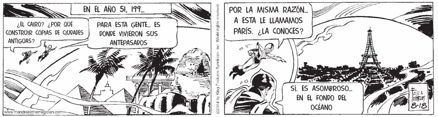 Illustration OCR: EN EL AÑO 51199. POR LA MISMA RAZÓN. A ESTA LE LLAMWAMOS PARÍS. ¿LA CONOCES? ¿EL CAIRO? ¿POR QUÉ PARA ESTA GENTE. ES CONSTRUIR COPIAS DE CIUDADES ANTIGUAS? DONDE VIVIERON SUS ANTEPASADOS Sí. ES ASOMBROSO. EN EL FONDO DEL OCÉANO 818 www.mandrakethemagician.com MD14 by King Fnetuns Synelicate. Inc. World rights roserved. EN EL AÑO 51199. POR LA MISMA RAZÓN. A ESTA LE LLAMWAMOS PARÍS. ¿LA CONOCES? ¿EL CAIRO? ¿POR QUÉ PARA ESTA GENTE. ES CONSTRUIR COPIAS DE CIUDADES ANTIGUAS? DONDE VIVIERON SUS ANTEPASADOS Sí. ES ASOMBROSO. EN EL FONDO DEL OCÉANO 818 www.mandrakethemagician.com MD14 by King Fnetuns Synelicate. Inc. World rights roserved.