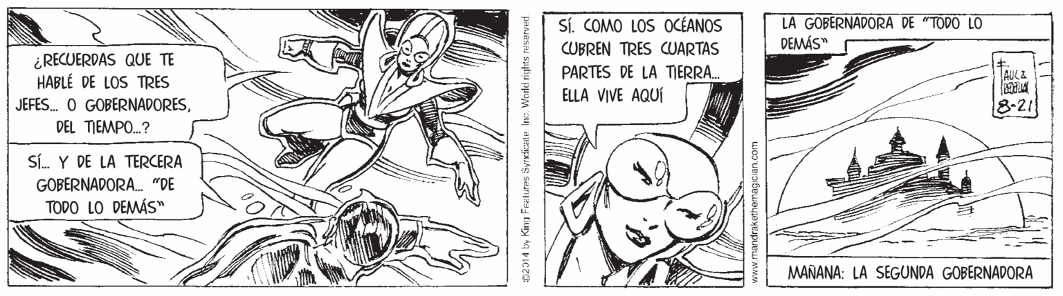Black-and-white OCR: Sí. COMO LOS OCÉANOS LA GOBERNADORA DE "TODO LO DEMÁS" CUBREN TRES CUARTAS ¿RECUERDAS QUE TE HABLÉ DE LOS TRES PARTES DE LA TIERRA.. AULE ELLA VIVE AQUÍ JEFES. O GOBERNADORES8-21 DEL TJEMPO.? Sí. Y DE LA TERCERA GOBERNADORA. "DE TODO LO DEMÁS" MAÑANA: LA SEGUNDA GOBERNADORA 02014 by Kina Features Syrdiczne Inc:. Workl rights resarved. Sí. COMO LOS OCÉANOS LA GOBERNADORA DE "TODO LO DEMÁS" CUBREN TRES CUARTAS ¿RECUERDAS QUE TE HABLÉ DE LOS TRES PARTES DE LA TIERRA.. AULE ELLA VIVE AQUÍ JEFES. O GOBERNADORES8-21 DEL TJEMPO.? Sí. Y DE LA TERCERA GOBERNADORA. "DE TODO LO DEMÁS" MAÑANA: LA SEGUNDA GOBERNADORA 02014 by Kina Features Syrdiczne Inc:. Workl rights resarved.