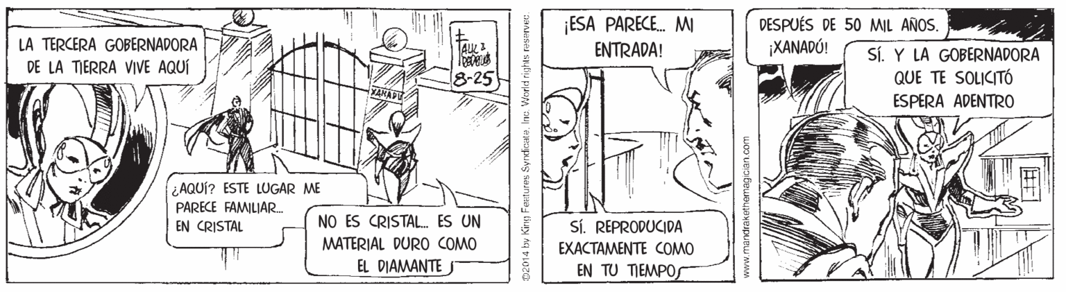 Illustration OCR: ¡ESA PARECE. MW ENTRADA! DESPUÉS DE 50 MIL AÑOS. ¡XANADÚ! LA TERCERA GOBERNADORA DE LA TIERRA VIVE AQUÍ Sí. Y LA GOBERNADORA QUE TE SOLICITÓ 8-25 ESPERA ADENTR0 ¿AQUÍ? ESTE LUGAR ME PARECE FAMILIAR. EN CRISTAL NO ES CRISTAL. ES UN SÍ. REPRODUCIDA MATERIAL DURO COMO EXACTAMENTE COMO EL DIAMANTEJ EN TU TIEMPOSr 02014 by King Features Syndiate. Inc: World rights www.mandrakethemagician.com ¡ESA PARECE. MW ENTRADA! DESPUÉS DE 50 MIL AÑOS. ¡XANADÚ! LA TERCERA GOBERNADORA DE LA TIERRA VIVE AQUÍ Sí. Y LA GOBERNADORA QUE TE SOLICITÓ 8-25 ESPERA ADENTR0 ¿AQUÍ? ESTE LUGAR ME PARECE FAMILIAR. EN CRISTAL NO ES CRISTAL. ES UN SÍ. REPRODUCIDA MATERIAL DURO COMO EXACTAMENTE COMO EL DIAMANTEJ EN TU TIEMPOSr 02014 by King Features Syndiate. Inc: World rights www.mandrakethemagician.com