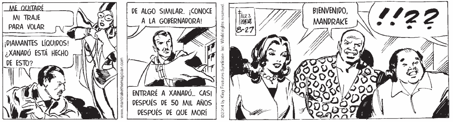 Comic book OCR: !!?? ME QUITARÉ DE ALGO SIMILAR. ¡CONOCE A LA GOBERNADORA! BIENVENIDOTALK. 2 M TRAJE PARA VOLAR MANDRAKE 8-27 DIAMANTES LÍQUIDOS! ¿XANADÚ ESTÁ HECHO DE ESTO? ENTRARÉ A XANADÓ. CASI DESPUÉS DE 50 MIL AÑOS DESPUÉS DE QUE MORÍ 02014 by King Feelures Syrdicate. Inc. World rights re !!?? ME QUITARÉ DE ALGO SIMILAR. ¡CONOCE A LA GOBERNADORA! BIENVENIDOTALK. 2 M TRAJE PARA VOLAR MANDRAKE 8-27 DIAMANTES LÍQUIDOS! ¿XANADÚ ESTÁ HECHO DE ESTO? ENTRARÉ A XANADÓ. CASI DESPUÉS DE 50 MIL AÑOS DESPUÉS DE QUE MORÍ 02014 by King Feelures Syrdicate. Inc. World rights re