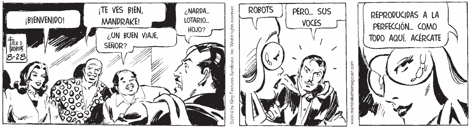 Mammal OCR: ¡TE VES BIEN¿NARDA. LOTARIO. ROBOTS PERO. SUS REPRODUCIDAS A LA PERFECCIÓ. COMO TODO AQUÍ. ACÉRCATE ¡BIENVENIDO! MANDRAKE! VOCES HOJO? ¿UN BUEN VIAJESEÑOR? TALK3 8-28 D2014 by King Fentures Syndicu. Ine. w www.mandrakethemagician com ¡TE VES BIEN¿NARDA. LOTARIO. ROBOTS PERO. SUS REPRODUCIDAS A LA PERFECCIÓ. COMO TODO AQUÍ. ACÉRCATE ¡BIENVENIDO! MANDRAKE! VOCES HOJO? ¿UN BUEN VIAJESEÑOR? TALK3 8-28 D2014 by King Fentures Syndicu. Ine. w www.mandrakethemagician com