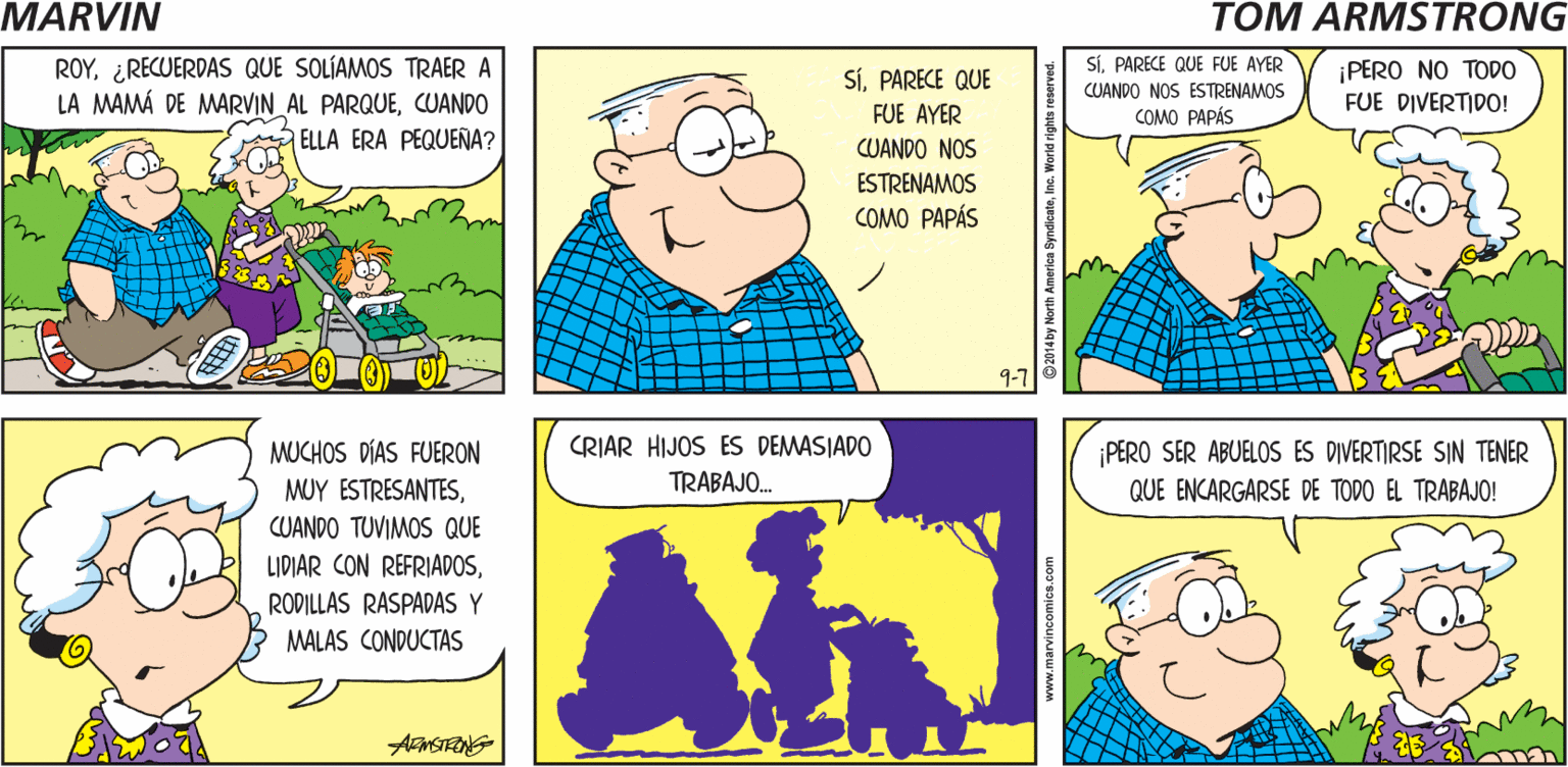 Organism OCR: MARVING ESTO NOS TRAE RECUERDOS Tom Armstrong SíPARECE QUE FUE AYER ROY¿RECUERDAS QUE SOLÍAMOS TRAER A LA MAMÁ DE MARVIN_AL PARQUECUANDO RELLA ERA PEQUEÑA? ¡PERO NO TODO FUE DIVERTIDO! SíPARECE QUE CUANDO NOS ESTRENAMOS FUE AYER COMO PAPÁS CUANDO NOS ESTRENAMOS COMO PAPÁS 9-7 CRIAR HIJOS ES DEMASIADO PERO SER ABUELOS ES DIVERTIRSE SIN TENER QUE ENCARGARSE DE TODO EL TRABAJO! MUCHOS DÍAS FUERON TRABAJO. MUY ESTRESANTESCUANDO TUVIMOS QUE LIDIAR CON REFRIADOSRODILLAS RASPADAS Y MALAS CONDUCTAS MARVING ESTO NOS TRAE RECUERDOS Tom Armstrong SíPARECE QUE FUE AYER ROY¿RECUERDAS QUE SOLÍAMOS TRAER A LA MAMÁ DE MARVIN_AL PARQUECUANDO RELLA ERA PEQUEÑA? ¡PERO NO TODO FUE DIVERTIDO! SíPARECE QUE CUANDO NOS ESTRENAMOS FUE AYER COMO PAPÁS CUANDO NOS ESTRENAMOS COMO PAPÁS 9-7 CRIAR HIJOS ES DEMASIADO PERO SER ABUELOS ES DIVERTIRSE SIN TENER QUE ENCARGARSE DE TODO EL TRABAJO! MUCHOS DÍAS FUERON TRABAJO. MUY ESTRESANTESCUANDO TUVIMOS QUE LIDIAR CON REFRIADOSRODILLAS RASPADAS Y MALAS CONDUCTAS