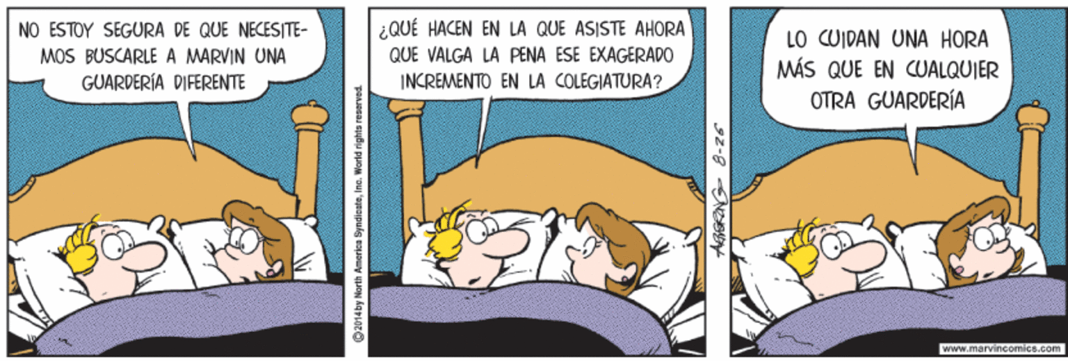Parallel OCR: ¿QUÉ HACEN EN LA QUE ASISTE AHORA QUE VALGA LA PENA ESE EXAGERADO NO ESTOY SEGURA DE QUE NECESITE- MOS BUSCARLE A MARVIN UNA GUARDERÍA DIFERENTE LO CUIDAN UNA HORA MÁS QUE EN CUALQUIER OTRA GUARDERÍA INCREMENTO EN LA COLEGIATURA? www.marvincomics.com ©2014by North Amarica ByndicateIna. World righta reserved ¿QUÉ HACEN EN LA QUE ASISTE AHORA QUE VALGA LA PENA ESE EXAGERADO NO ESTOY SEGURA DE QUE NECESITE- MOS BUSCARLE A MARVIN UNA GUARDERÍA DIFERENTE LO CUIDAN UNA HORA MÁS QUE EN CUALQUIER OTRA GUARDERÍA INCREMENTO EN LA COLEGIATURA? www.marvincomics.com ©2014by North Amarica ByndicateIna. World righta reserved