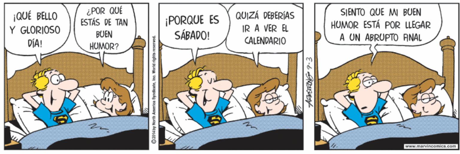 Illustration OCR: ¡QUÉ BELLO Y GLORIOSO DÍA! ¿POR QUÉ ESTÁS DE TAN ¡PORQUE ES SÁBADO! QUIZÁ DEBERÍAS IR A VER EL CALENDARIO SJENTO QUE M BUEN HUMOR ESTÁ POR LLEGAR A UN ABRUPTO ANAL BUEN HUMOR? www.marvincomics.com G2914 by North Americe ByndicateIne. World rights reser ved. ¡QUÉ BELLO Y GLORIOSO DÍA! ¿POR QUÉ ESTÁS DE TAN ¡PORQUE ES SÁBADO! QUIZÁ DEBERÍAS IR A VER EL CALENDARIO SJENTO QUE M BUEN HUMOR ESTÁ POR LLEGAR A UN ABRUPTO ANAL BUEN HUMOR? www.marvincomics.com G2914 by North Americe ByndicateIne. World rights reser ved.