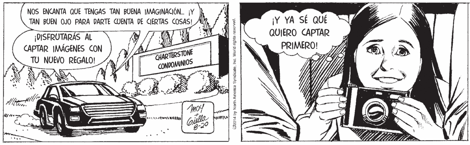 Illustration OCR: NOS ENCANTA QUE TENGAS TAN BUENA IMAGINACIÓN. jY TAN BUEN OJO PARA DARTE CUENTA DE CIERTAS COSAS! ¡DISFRUTARÁS AL CAPTAR IMÁGENES CON ¡Y YA SÉ QUÉ QUIERO CAPTAR TU NUEVO REGALO! PRIMERO! CHARTERSTONE CONDOMINIOS Gielta 8-20 014 by North America SyndicateInc. World rights resorved. NOS ENCANTA QUE TENGAS TAN BUENA IMAGINACIÓN. jY TAN BUEN OJO PARA DARTE CUENTA DE CIERTAS COSAS! ¡DISFRUTARÁS AL CAPTAR IMÁGENES CON ¡Y YA SÉ QUÉ QUIERO CAPTAR TU NUEVO REGALO! PRIMERO! CHARTERSTONE CONDOMINIOS Gielta 8-20 014 by North America SyndicateInc. World rights resorved.