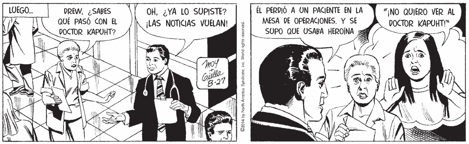 Conversation OCR: LUEGO. DREW¿SABES QUÉ PASÓ CON EL OH¿YA LO SUPISTE? ¡LAS NOTICIAS VUELAN! ÉL PERDIÓ A UN PACIENTE EN LA "¡NO QUIERO VER AL DOCTOR KAPUHT!" DOCTOR KAPUHT? MESA DE OPERACIONES. Y SE SUPO QUE USABA HEROÍNA moy Giella 8-27 ©2014 by North Americe Syndcateine. World ights reserved. LUEGO. DREW¿SABES QUÉ PASÓ CON EL OH¿YA LO SUPISTE? ¡LAS NOTICIAS VUELAN! ÉL PERDIÓ A UN PACIENTE EN LA "¡NO QUIERO VER AL DOCTOR KAPUHT!" DOCTOR KAPUHT? MESA DE OPERACIONES. Y SE SUPO QUE USABA HEROÍNA moy Giella 8-27 ©2014 by North Americe Syndcateine. World ights reserved.