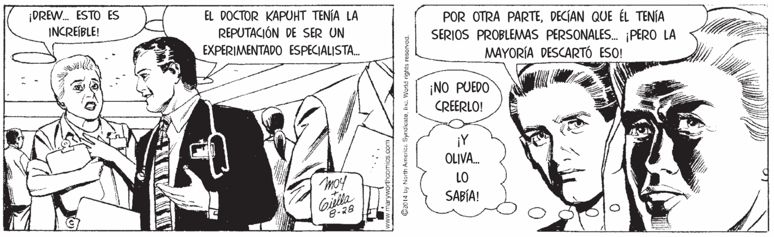 Parallel OCR: ¡DREW. ESTO ES INCREÍBLE! EL DOCTOR KAPUHT TENÍA LA REPUTACIÓN DE SER UN EXPERIMENTADO ESPECIALISTA. POR OTRA PARTEDECIAN QUE ÉL TENÍA SERIOS PROBLEMAS PERSONALES. PERO LA MAYORÍA DESCARTÓ ESO! ¡NO PUEDO CREERLO! ¡Y OLIVA. LO SABÍA! 8-28 C2014 by North Ainerice Syndicate. Workd rights ¡DREW. ESTO ES INCREÍBLE! EL DOCTOR KAPUHT TENÍA LA REPUTACIÓN DE SER UN EXPERIMENTADO ESPECIALISTA. POR OTRA PARTEDECIAN QUE ÉL TENÍA SERIOS PROBLEMAS PERSONALES. PERO LA MAYORÍA DESCARTÓ ESO! ¡NO PUEDO CREERLO! ¡Y OLIVA. LO SABÍA! 8-28 C2014 by North Ainerice Syndicate. Workd rights