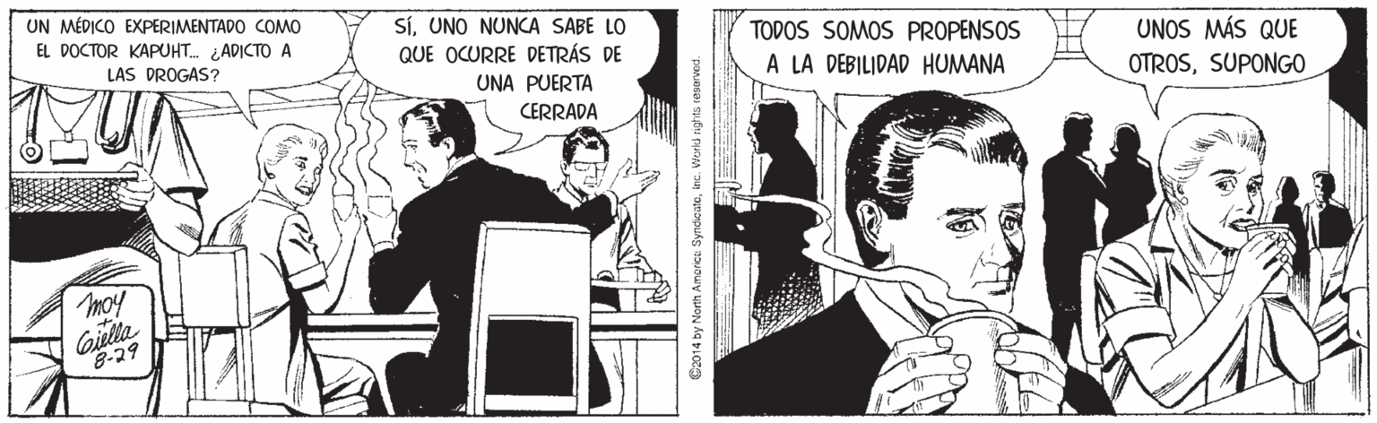 Illustration OCR: UN MÉDICO EXPERIMENTADO COMO EL DOCTOR KAPUHT. ADICTO A SíUNO NUNCA SABE LO QUE OCURRE DETRÁS DE TODOS SOMOS PROPENSOS LAS DROGAS? UNOS MÁS QUE UNA PUERTA A LA DEBILIDAD HUMANA OTROSSUPONGO CERRADA moy Giella 8-29 G2014 by North Amaricu Syndicateinc. Workd rights resarved. UN MÉDICO EXPERIMENTADO COMO EL DOCTOR KAPUHT. ADICTO A SíUNO NUNCA SABE LO QUE OCURRE DETRÁS DE TODOS SOMOS PROPENSOS LAS DROGAS? UNOS MÁS QUE UNA PUERTA A LA DEBILIDAD HUMANA OTROSSUPONGO CERRADA moy Giella 8-29 G2014 by North Amaricu Syndicateinc. Workd rights resarved.