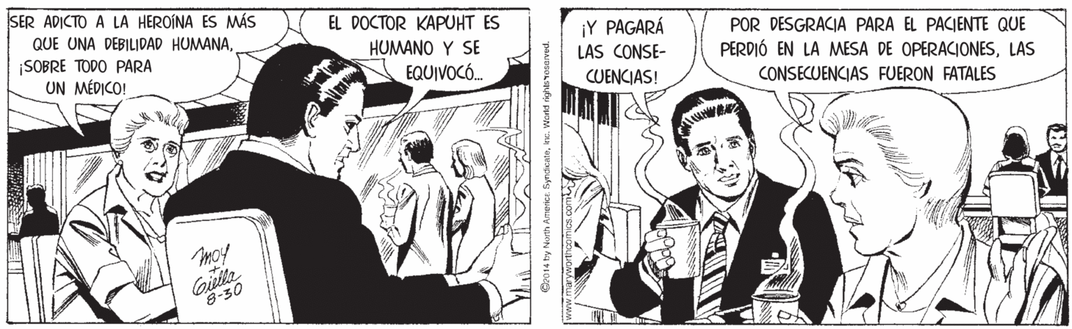 Parallel OCR: SER ADICTO A LA HEROÍNA ES MÁS EL DOCTOR KAPUHT ES ¡Y PAGARÁ LAS CONSE- CUENCIAS! QUE UNA DEBILIDAD HUMANAPOR DESGRACIA PARA EL PACIENTE QUE HUMANO Y SE ¡SOBRE TODO PARA UN MÉDICO! PERDIÓ EN LA MESA DE OPERACIONESLAS EQUIVOCÓ. CONSECUENCIAS FUERON FATALES moy 8-30 O2014 by North Americe. Syndcateke. Wond rights rosarved. SER ADICTO A LA HEROÍNA ES MÁS EL DOCTOR KAPUHT ES ¡Y PAGARÁ LAS CONSE- CUENCIAS! QUE UNA DEBILIDAD HUMANAPOR DESGRACIA PARA EL PACIENTE QUE HUMANO Y SE ¡SOBRE TODO PARA UN MÉDICO! PERDIÓ EN LA MESA DE OPERACIONESLAS EQUIVOCÓ. CONSECUENCIAS FUERON FATALES moy 8-30 O2014 by North Americe. Syndcateke. Wond rights rosarved.