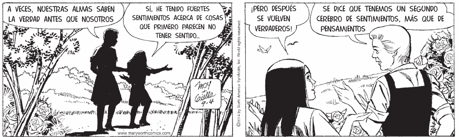 Fictional character OCR: A VECESNUESTRAS ALMAS SABEN LA VERDAD ANTES QUE NOSOTROS SíHE TENIDO FUERTES ¡PERO DESPUÉS SE VUELVEN VERDADEROS! SE DICE QUE TENEMOS UN SEGUNDO SENTIMIENTOS ACERCA DE COSAS QUE PRIMERO PARECEN NO TENER SENTIDO. CEREBRO DE SENTIMIENTOSMÁS QUE DE PENSAMIENTOS moy Y 9-4 www.maryworthcomics.com ON14 by North America Syndicataine. World reghts A VECESNUESTRAS ALMAS SABEN LA VERDAD ANTES QUE NOSOTROS SíHE TENIDO FUERTES ¡PERO DESPUÉS SE VUELVEN VERDADEROS! SE DICE QUE TENEMOS UN SEGUNDO SENTIMIENTOS ACERCA DE COSAS QUE PRIMERO PARECEN NO TENER SENTIDO. CEREBRO DE SENTIMIENTOSMÁS QUE DE PENSAMIENTOS moy Y 9-4 www.maryworthcomics.com ON14 by North America Syndicataine. World reghts