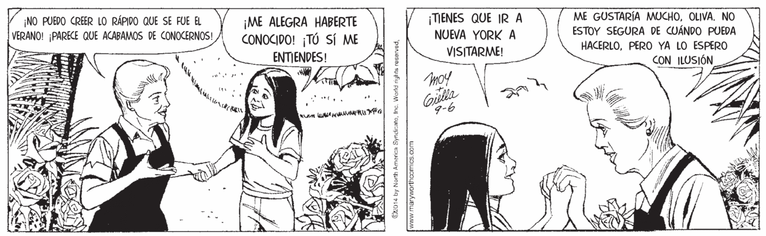 Comic book OCR: ¡NO PUEDO CREER LO RÁPIDO QUE SE FUE EL VERANO! ¡PARECE QUE ACABAMOS DE CONOCERNOS! ¡ME ALEGRA HABERTE CONOCIDO! ¡TÚ SÍ ME ENTIENDES! ¡TIENES QUE IR A NUEVA YORK A VISITARME! ME GUSTARÍA MUCHOOLIVA. NO ESTOY SEGURA DE CUÁNDO PUEDA HACERLOPERO YA LO ESPER0 CON ILUSIÓN Gilia 9-6 www.maryworthcomics.com ¡NO PUEDO CREER LO RÁPIDO QUE SE FUE EL VERANO! ¡PARECE QUE ACABAMOS DE CONOCERNOS! ¡ME ALEGRA HABERTE CONOCIDO! ¡TÚ SÍ ME ENTIENDES! ¡TIENES QUE IR A NUEVA YORK A VISITARME! ME GUSTARÍA MUCHOOLIVA. NO ESTOY SEGURA DE CUÁNDO PUEDA HACERLOPERO YA LO ESPER0 CON ILUSIÓN Gilia 9-6 www.maryworthcomics.com