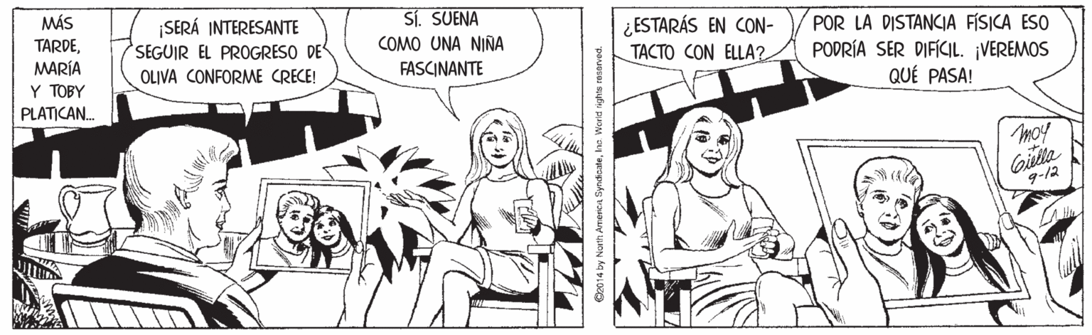 Style OCR: MÁS ¡SERÁ INTERESANTE SEGUIR EL PROGRESO DE OLIVA CONFORME CRECE! Si. SUENA COMO UNA NIÑA FASCINANTE ¿ESTARÁS EN CON- TACTO CON ELLA? TARDEMARÍA Y TOBY POR LA DISTANCIA FÍSICA ESO PODRÍA SER DIFICIL. ¡VEREMOS QUÉ PASA! PLATICAN. moy Gilla 9-12 2014 by North Americia SyndicateWorld rights reserved. MÁS ¡SERÁ INTERESANTE SEGUIR EL PROGRESO DE OLIVA CONFORME CRECE! Si. SUENA COMO UNA NIÑA FASCINANTE ¿ESTARÁS EN CON- TACTO CON ELLA? TARDEMARÍA Y TOBY POR LA DISTANCIA FÍSICA ESO PODRÍA SER DIFICIL. ¡VEREMOS QUÉ PASA! PLATICAN. moy Gilla 9-12 2014 by North Americia SyndicateWorld rights reserved.