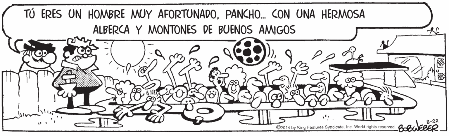 Line OCR: TÚ ERES UN HOMBRE MUY AFORTUNADOPANCHO. CON UNA HERMOSA ALBERCA Y MONTONES DE BUENOS AMIGOS 8-22 ©2014 by King Features SyndicateInc. World rights reserved. TÚ ERES UN HOMBRE MUY AFORTUNADOPANCHO. CON UNA HERMOSA ALBERCA Y MONTONES DE BUENOS AMIGOS 8-22 ©2014 by King Features SyndicateInc. World rights reserved.