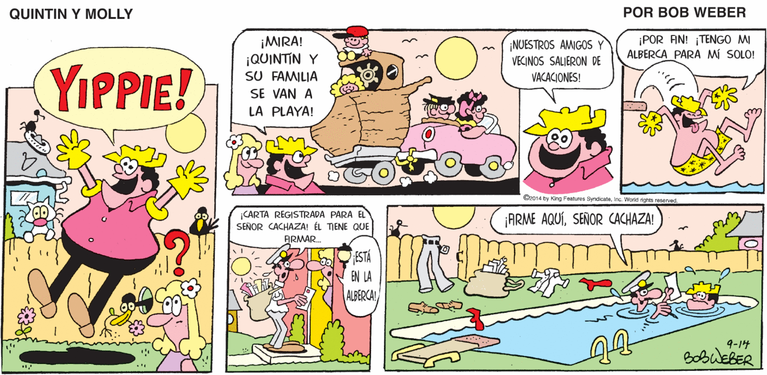 Comic book OCR: QUINTIN Y MOLLY POR BOB WEBER ¡POR AN! TENGO MI ALBERCA PARA MI SOLO! ¡MIRA! ¡QUINTIN Y SU FAMILIA SE VAN A LA PLAYA! ¡NUESTROS AMIGOS Y VECINOS SALIERON DE YIPPIE! VACACIONES! O2014 by King Features SyndaateInc. World ights reserved CARTA REGISTRADA PARA EL SEÑOR CACHAZA! ÉL TIENE QUE ARMAR. ¡ARME AQUÍSEÑOR CACHAZA! ESTA EN LA ALBERCA! 9-14 BobueBER QUINTIN Y MOLLY POR BOB WEBER ¡POR AN! TENGO MI ALBERCA PARA MI SOLO! ¡MIRA! ¡QUINTIN Y SU FAMILIA SE VAN A LA PLAYA! ¡NUESTROS AMIGOS Y VECINOS SALIERON DE YIPPIE! VACACIONES! O2014 by King Features SyndaateInc. World ights reserved CARTA REGISTRADA PARA EL SEÑOR CACHAZA! ÉL TIENE QUE ARMAR. ¡ARME AQUÍSEÑOR CACHAZA! ESTA EN LA ALBERCA! 9-14 BobueBER