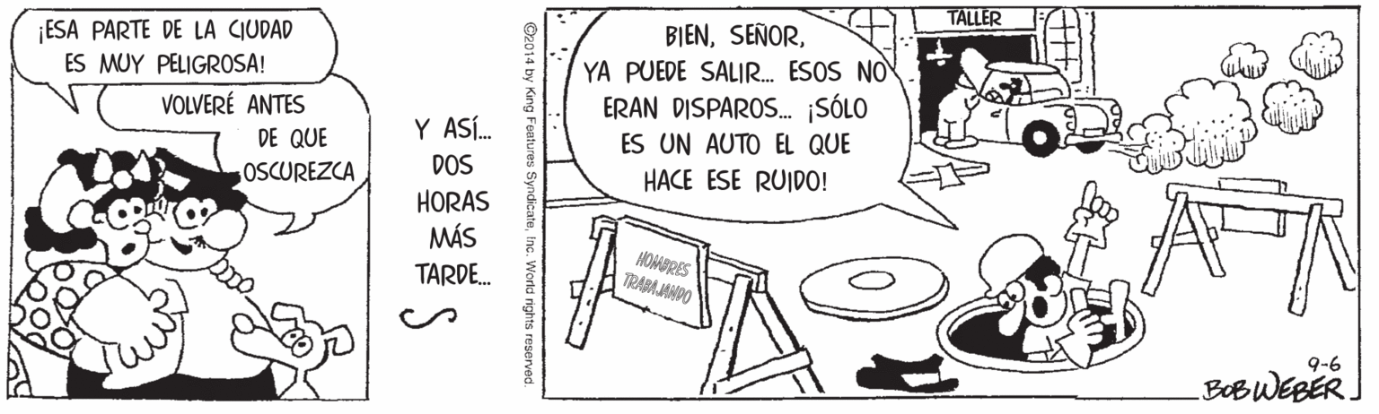 Serveware OCR: TALLER BIENYA PUEDE SALIR. ESOS NOV ERAN DISPAROS. ¡SÓLO ES UN AUTO EL QUE HACE ESE RUIDO! ¡ESA PARTE DE LA CIUDAD ES MUY PELIGROSA! VOLVERÉ ANTES DE QUE OSCUREZCA Y ASÍ. DOS HORAS MÁS HOMBRES TRABA JANDO TARDE. 9-6 BOBWEBER. King Features SyndicateInc. W TALLER BIENYA PUEDE SALIR. ESOS NOV ERAN DISPAROS. ¡SÓLO ES UN AUTO EL QUE HACE ESE RUIDO! ¡ESA PARTE DE LA CIUDAD ES MUY PELIGROSA! VOLVERÉ ANTES DE QUE OSCUREZCA Y ASÍ. DOS HORAS MÁS HOMBRES TRABA JANDO TARDE. 9-6 BOBWEBER. King Features SyndicateInc. W