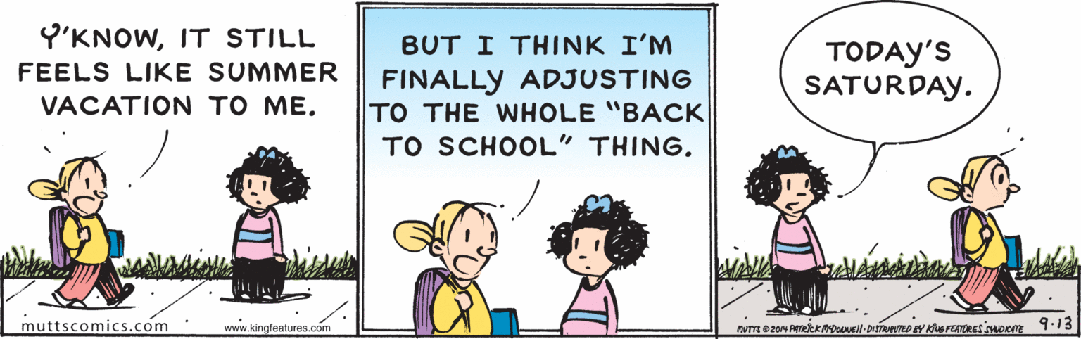 Rectangle OCR: Y'KNOWIT STILL BUT I THINK I'M TODAY'S SATURDAY. FEELS LIKE SUMMER FINALLY ADJUSTING TO THE WHOLE "BACK TO SCHOOL" THING. VACATION TO ME. muttscomics.com www.kingfeatures.com nUT 204 ATekKmpoull- DISTRTED EY Kus FEATRES oom .13 Y'KNOWIT STILL BUT I THINK I'M TODAY'S SATURDAY. FEELS LIKE SUMMER FINALLY ADJUSTING TO THE WHOLE "BACK TO SCHOOL" THING. VACATION TO ME. muttscomics.com www.kingfeatures.com nUT 204 ATekKmpoull- DISTRTED EY Kus FEATRES oom .13