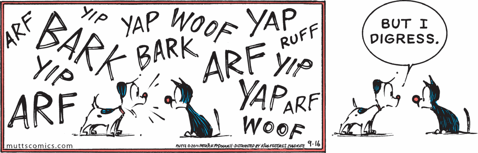 Event OCR: YAP WOOF YAP BARKYIP BUT I DIGRESS. BARK ÄRF VIP YIP ARF RUFF YAPARF ARF WOOF 9.16 Imuttscomics.com MuT 0204 ATekKMDOUUEll-DISTRIPUTED EY KuS FEATURES SADCITE YAP WOOF YAP BARKYIP BUT I DIGRESS. BARK ÄRF VIP YIP ARF RUFF YAPARF ARF WOOF 9.16 Imuttscomics.com MuT 0204 ATekKMDOUUEll-DISTRIPUTED EY KuS FEATURES SADCITE