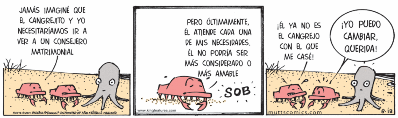 Art OCR: JAMÁS IMAGINÉ QUE EL CANGREJITO Y YO NECESITARÍAMOS IR A VER A UN CONSEJERO PÉRO ÚLTIMAMENTEÉL ATIENDE CADA UNA ¡YO PUEDO CAMBIARQUERIDA! ¡ÉL YA NO ES EL CANGREJO DE MIS NECESIDADES. CON EL QUE ME CASÉ! MATRIMONIAL ÉL NO PODRÍA SER MÁS CONSIDERADO O MÁS AMABLE SOB: 8-i3 WWw.ki naleatures pom muttscomics.com JAMÁS IMAGINÉ QUE EL CANGREJITO Y YO NECESITARÍAMOS IR A VER A UN CONSEJERO PÉRO ÚLTIMAMENTEÉL ATIENDE CADA UNA ¡YO PUEDO CAMBIARQUERIDA! ¡ÉL YA NO ES EL CANGREJO DE MIS NECESIDADES. CON EL QUE ME CASÉ! MATRIMONIAL ÉL NO PODRÍA SER MÁS CONSIDERADO O MÁS AMABLE SOB: 8-i3 WWw.ki naleatures pom muttscomics.com