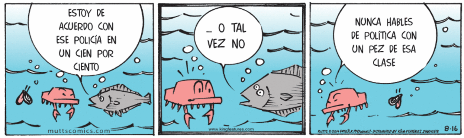 Illustration OCR: ESTOY DE NUNCA HABLES O TAL VEZ NO ACUERDO CON ESE POLICÍA EN UN CIEN POR DE POLÍTICA CON UN PEZ DE ESA CLASE CJENTO www.kingfeatures.com 8-16 muttscomics.com ESTOY DE NUNCA HABLES O TAL VEZ NO ACUERDO CON ESE POLICÍA EN UN CIEN POR DE POLÍTICA CON UN PEZ DE ESA CLASE CJENTO www.kingfeatures.com 8-16 muttscomics.com