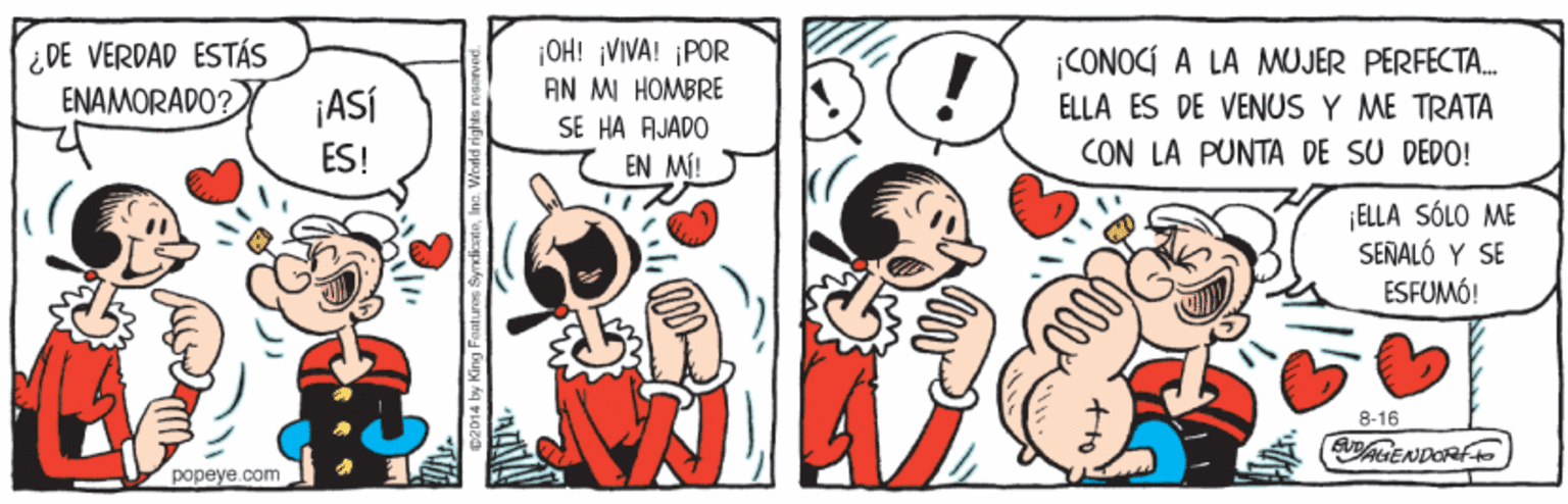 Rectangle OCR: ¡OH! VIVA! ¡POR ¿ DE VERDAD ESTÁS ENAMORADO? ¡CONOCÍ A LA MOJER PERFECTA. ELLA ÉS DE VENUS Y ME TRATA CON LA PUNTA DE SU DEDO! AN MI HOMBRE ¡ASÍ SE HA AJADO ES! EN MI! ¡ELLA SÓLO ME SEÑALÓ Y SE ÉSFUMÓ! 8-16 AIENDORF popeye.com C2014 by King Fantures SyrndicatoIne. W ¡OH! VIVA! ¡POR ¿ DE VERDAD ESTÁS ENAMORADO? ¡CONOCÍ A LA MOJER PERFECTA. ELLA ÉS DE VENUS Y ME TRATA CON LA PUNTA DE SU DEDO! AN MI HOMBRE ¡ASÍ SE HA AJADO ES! EN MI! ¡ELLA SÓLO ME SEÑALÓ Y SE ÉSFUMÓ! 8-16 AIENDORF popeye.com C2014 by King Fantures SyrndicatoIne. W