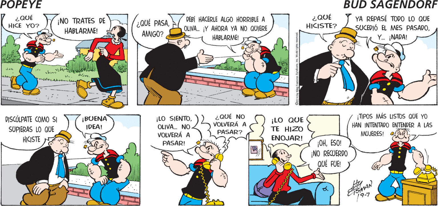 Font OCR: POPEYE ¡HOLAOLIVA! ¿ME HABLAS DESPUÉS DE LO QUE HICISTE? JAMÁS ESPERÉ ESO DE TI! Hy ¿QUÉ HICISTE? YA REPASÉ TODO LO QUE SUCEDIÓ EL MES PASADOY. ¡NADA! DEBÍ HACERLE ALGO HORRIBLE A ¿QUÉ HICE YO? ¡NO TRATES DE HABLARME! QUÉ PASAOLIVA. Y AHORA YA NO QUIERE HABLARME! AMIGO? dow DISCÓLPATE COMO SI ¡BUENA IDEA! ¡LO SIENTOOLIVA. NO VOLVERÁ A ¿QUÉ NO ¡LO QUE TE HIZO ENOJAR! TIPOS MÁS LISTOS QUE YO VOLVERÁ A SUPIERAS LO QUE HICISTE HAN INTENTADO ENTENDER A LAS MUJERES! PASAR? ¡OHESO! NO RECUERDO QUÉ FUE! PASAR! ? ESMAN 19-7 POPEYE ¡HOLAOLIVA! ¿ME HABLAS DESPUÉS DE LO QUE HICISTE? JAMÁS ESPERÉ ESO DE TI! Hy ¿QUÉ HICISTE? YA REPASÉ TODO LO QUE SUCEDIÓ EL MES PASADOY. ¡NADA! DEBÍ HACERLE ALGO HORRIBLE A ¿QUÉ HICE YO? ¡NO TRATES DE HABLARME! QUÉ PASAOLIVA. Y AHORA YA NO QUIERE HABLARME! AMIGO? dow DISCÓLPATE COMO SI ¡BUENA IDEA! ¡LO SIENTOOLIVA. NO VOLVERÁ A ¿QUÉ NO ¡LO QUE TE HIZO ENOJAR! TIPOS MÁS LISTOS QUE YO VOLVERÁ A SUPIERAS LO QUE HICISTE HAN INTENTADO ENTENDER A LAS MUJERES! PASAR? ¡OHESO! NO RECUERDO QUÉ FUE! PASAR! ? ESMAN 19-7