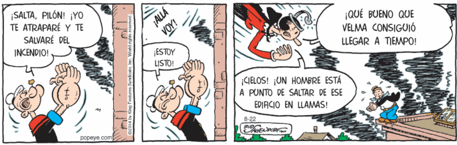 Comic book OCR: SALTAPILÓN! ¡YO TE ATRAPARÉ Y TE SALVARÉ DEL ¡QUÉ BUENO QUE VELMA CONSIGUIÓ LLEGAR A TIEMPO! INCENDIO! ESTOY LISTO! ¡GELOS! ¡UN HOMBRE ESTÁ A PUNTO DE SALTAR DE ESE EDIACIO EN LLAMAS! 8-22 popeye.com ALLA SALTAPILÓN! ¡YO TE ATRAPARÉ Y TE SALVARÉ DEL ¡QUÉ BUENO QUE VELMA CONSIGUIÓ LLEGAR A TIEMPO! INCENDIO! ESTOY LISTO! ¡GELOS! ¡UN HOMBRE ESTÁ A PUNTO DE SALTAR DE ESE EDIACIO EN LLAMAS! 8-22 popeye.com ALLA