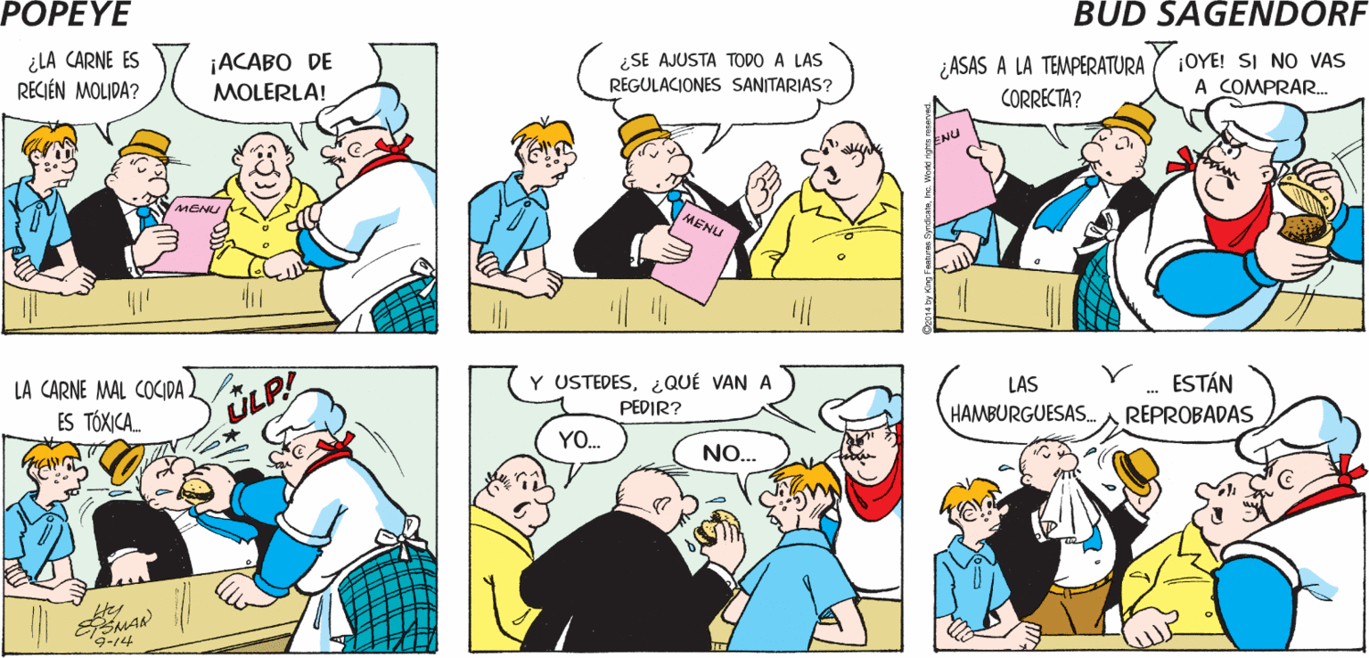 Organism OCR: POPEYE ¿ EL GOBIERNO INSPECCIONA TU CARNE? ¡ES LA MEJOR! MENU ¿LA CARNE ES RECIÉN MOLIDA? ¡ACABO DE MOLERLA! ¿SE AJUSTA TODO A LAS REGULACIONES SANITARIAS? ¡OYE! SI NO VAS A COMPRAR. ¿ASAS A LA TEMPERATURA CORRECTA? MENU MENU LA CARNE MAL COCIDA) ES TÓXICA. Y USTEDES¿QUÉ VAN A PEDIR? LAS ESTÁN ÜLP! HAMBURGUESAS. REPROBADAS YO. NO... ter ESMAR 9-14 POPEYE ¿ EL GOBIERNO INSPECCIONA TU CARNE? ¡ES LA MEJOR! MENU ¿LA CARNE ES RECIÉN MOLIDA? ¡ACABO DE MOLERLA! ¿SE AJUSTA TODO A LAS REGULACIONES SANITARIAS? ¡OYE! SI NO VAS A COMPRAR. ¿ASAS A LA TEMPERATURA CORRECTA? MENU MENU LA CARNE MAL COCIDA) ES TÓXICA. Y USTEDES¿QUÉ VAN A PEDIR? LAS ESTÁN ÜLP! HAMBURGUESAS. REPROBADAS YO. NO... ter ESMAR 9-14