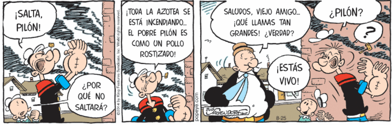 Illustration OCR: ¿PILÓN? ¡SALTAPILÓN! TODA LA AZOTEA SE ESTÁ INCENDIAND0. EL POBRE PILÓN ES SALUPOSVIEJO AMIGO. |QUÉ LLAMAS TAN GRANDES! ¿VERDAD? COMO UN POLLO ROSTIZADO! ¡ESTÁS VIVO! ¿POR QUÉ NO SALTARÁ? REUDOR 8-25 0201 4 by King Fenture ¿PILÓN? ¡SALTAPILÓN! TODA LA AZOTEA SE ESTÁ INCENDIAND0. EL POBRE PILÓN ES SALUPOSVIEJO AMIGO. |QUÉ LLAMAS TAN GRANDES! ¿VERDAD? COMO UN POLLO ROSTIZADO! ¡ESTÁS VIVO! ¿POR QUÉ NO SALTARÁ? REUDOR 8-25 0201 4 by King Fenture