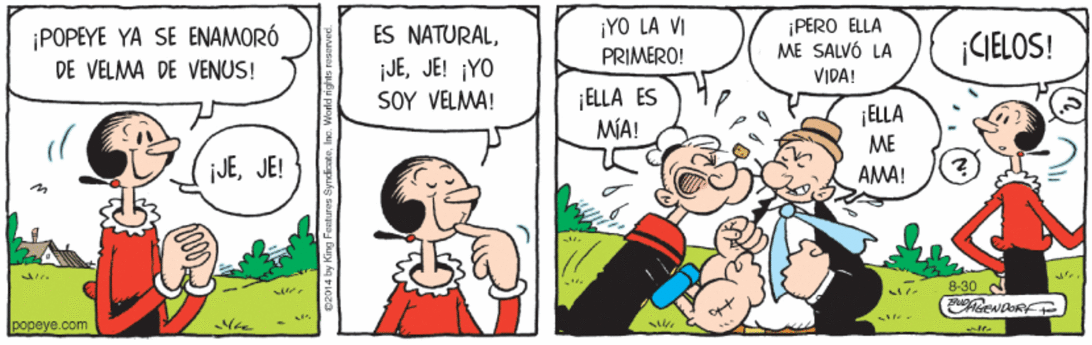 Gesture OCR: ¡POPEYE YA SE ENAMORÓ DE VELMA DE VENUS! ¡YO LA VI PRIMERO! ¡PERO ELLA ME SALVÓ LA VIDA! ES NATURALCIELOS! ¡JEJE! ¡YO SOY VELMA! ¡ELLA ES MA! ¡ELLA ME JEJE! AMA! 8-30 popeye.com 02014 by King Fentures S ¡POPEYE YA SE ENAMORÓ DE VELMA DE VENUS! ¡YO LA VI PRIMERO! ¡PERO ELLA ME SALVÓ LA VIDA! ES NATURALCIELOS! ¡JEJE! ¡YO SOY VELMA! ¡ELLA ES MA! ¡ELLA ME JEJE! AMA! 8-30 popeye.com 02014 by King Fentures S
