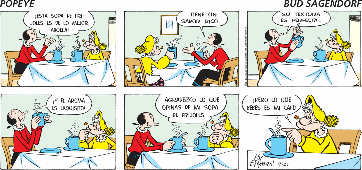Mammal OCR: POPEYE QUÉ BUENO TODOS CRITICAN TU FORMA DE ESTO ES DELICIOSO QUE TE GUSTA COCINAR. Hy MAN ¡ESTA SOPA DE FRI- JOLES ES DE LO MEJORTENE UN SABOR RICO.. SU TEXTURA ES PERFECTA. ABUELA! AGRADEZCO LO QUE ¡PERO LO QUE BEBES ES MI CAFÉ! ¡Y EL AROMA ES EXQUISITO! OPINAS DE MI SOPA DE FRIJOLES.. Hy 9-21 POPEYE QUÉ BUENO TODOS CRITICAN TU FORMA DE ESTO ES DELICIOSO QUE TE GUSTA COCINAR. Hy MAN ¡ESTA SOPA DE FRI- JOLES ES DE LO MEJORTENE UN SABOR RICO.. SU TEXTURA ES PERFECTA. ABUELA! AGRADEZCO LO QUE ¡PERO LO QUE BEBES ES MI CAFÉ! ¡Y EL AROMA ES EXQUISITO! OPINAS DE MI SOPA DE FRIJOLES.. Hy 9-21