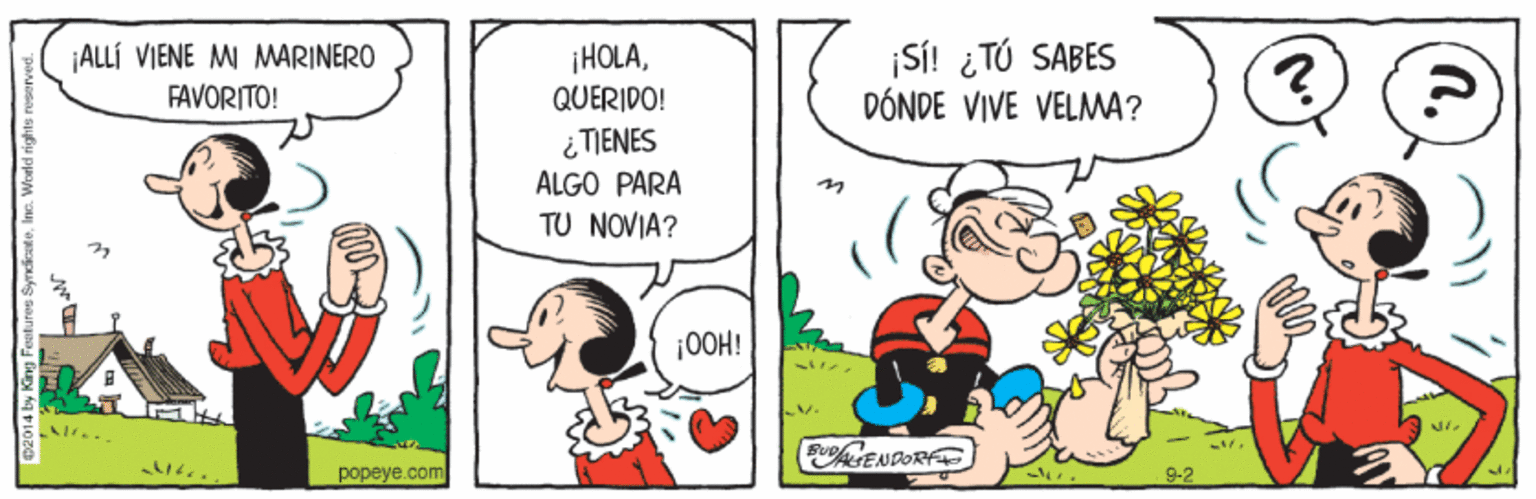 Rectangle OCR: ¡HOLAQUERIDO! Si! ¿ TÚ SABES DÓNDE VIVE VELMA? ¡ALLÍ VIENE MI MARINERO FAVORITO! ¿ TIENES ALGO PARA TU NOVIA? ¡00H! EuENDORF ?opeye.com 9-2 ¡HOLAQUERIDO! Si! ¿ TÚ SABES DÓNDE VIVE VELMA? ¡ALLÍ VIENE MI MARINERO FAVORITO! ¿ TIENES ALGO PARA TU NOVIA? ¡00H! EuENDORF ?opeye.com 9-2