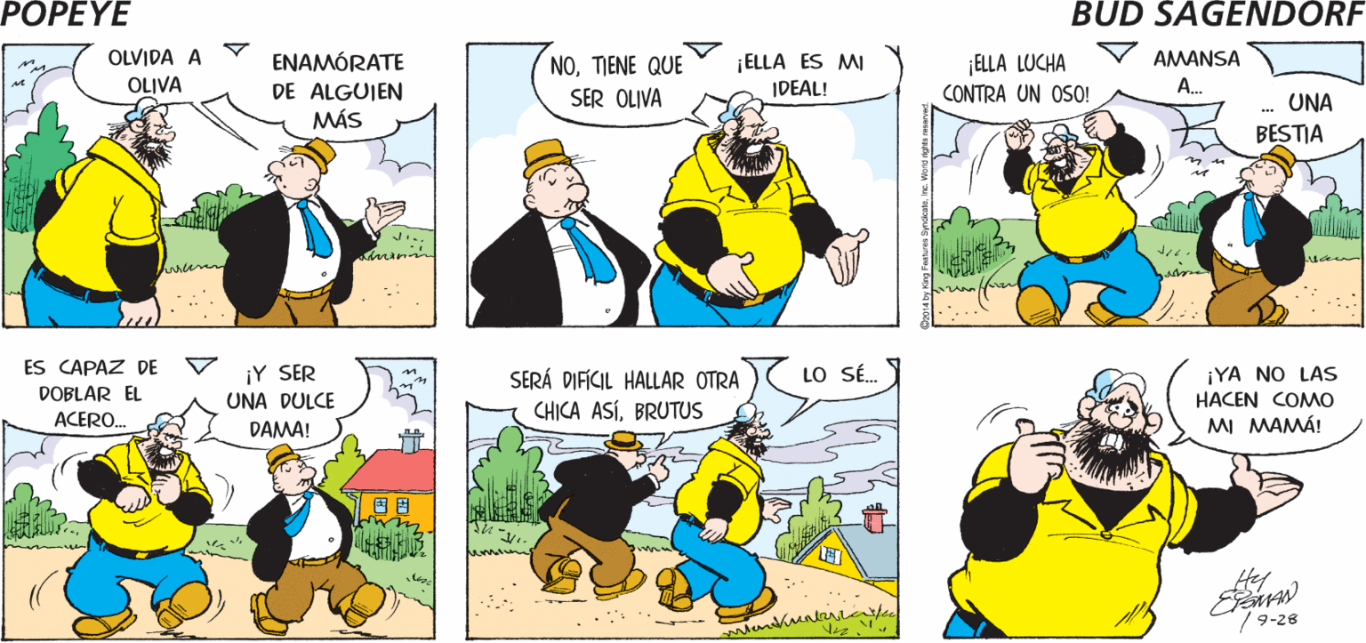 Organism OCR: POPEYE ¡HOLAOLIVA! ¿VISTE ESO? ¡ME IGNORÓ! Hy OLVIDA A ENAMÓRATE DE ALGUIEN MÁS ¡ELLA ES MI IDEAL! AMANSA NOTIENE QUE SER OLIVA ELLA LUCHA CONTRA UN OSO! OLIVA A. UNA BESTIA ES CAPAZ DE ¡Y SER UNA DULCE SERÁ DIFÍCIL HALLAR OTRA CHICA ASÍBRUTUS LO SÉ. DOBLAR EL ACERO. ¡YA NO LAS HACEN COMO MI MAMÁ! DAMA! Hey /9-28 len POPEYE ¡HOLAOLIVA! ¿VISTE ESO? ¡ME IGNORÓ! Hy OLVIDA A ENAMÓRATE DE ALGUIEN MÁS ¡ELLA ES MI IDEAL! AMANSA NOTIENE QUE SER OLIVA ELLA LUCHA CONTRA UN OSO! OLIVA A. UNA BESTIA ES CAPAZ DE ¡Y SER UNA DULCE SERÁ DIFÍCIL HALLAR OTRA CHICA ASÍBRUTUS LO SÉ. DOBLAR EL ACERO. ¡YA NO LAS HACEN COMO MI MAMÁ! DAMA! Hey /9-28 len