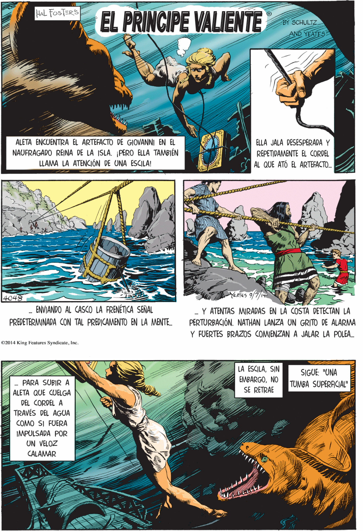 Art OCR: HAL FOSTERS EL PRINCIPE VALIENTE SCHULTZ AND YEATES 4048 ENVIANDO AL CASCO LA FRENÉTICA SEÑAL PREDETERMINADA CON TAL PREDICAMENTO EN LA MENTE. ALETA ENCUENTRA EL ARTEFACTO DE GIOVANNI EN EL ELLA JALA DESESPERADA Y NAUFRAGADO REINA DE LA ISLA. ¡PERO ELLA TAMBIÉN LLAMA LA ATENCIÓN DE UNA ESCILA! REPETIDAMENTE EL CORDEL AL QUE ATÓ EL ARTEFACTO. 02014 King Features SyndicateInc. LA ESCILASIN SIGUE: "UNA EMBARGONO TUMBA SUPERAICIAL" SE RETRAE PARA SUBIR A ALETA QUE CUELGA DEL CORDEL A TRAVÉS DEL AGUA COMO SI FUERA IMPULSADA POR UN VELOZ CALAMAR YerTES 9/7 Y ATENTAS MRADAS EN LA COSTA DETECTAN LA PERTURBACIÓN. NATHAN LANZA UN GRITO DE ALARMA Y FUERTES BRAZOS COMIENZAN A JALAR LA POLEA. HAL FOSTERS EL PRINCIPE VALIENTE SCHULTZ AND YEATES 4048 ENVIANDO AL CASCO LA FRENÉTICA SEÑAL PREDETERMINADA CON TAL PREDICAMENTO EN LA MENTE. ALETA ENCUENTRA EL ARTEFACTO DE GIOVANNI EN EL ELLA JALA DESESPERADA Y NAUFRAGADO REINA DE LA ISLA. ¡PERO ELLA TAMBIÉN LLAMA LA ATENCIÓN DE UNA ESCILA! REPETIDAMENTE EL CORDEL AL QUE ATÓ EL ARTEFACTO. 02014 King Features SyndicateInc. LA ESCILASIN SIGUE: "UNA EMBARGONO TUMBA SUPERAICIAL" SE RETRAE PARA SUBIR A ALETA QUE CUELGA DEL CORDEL A TRAVÉS DEL AGUA COMO SI FUERA IMPULSADA POR UN VELOZ CALAMAR YerTES 9/7 Y ATENTAS MRADAS EN LA COSTA DETECTAN LA PERTURBACIÓN. NATHAN LANZA UN GRITO DE ALARMA Y FUERTES BRAZOS COMIENZAN A JALAR LA POLEA.