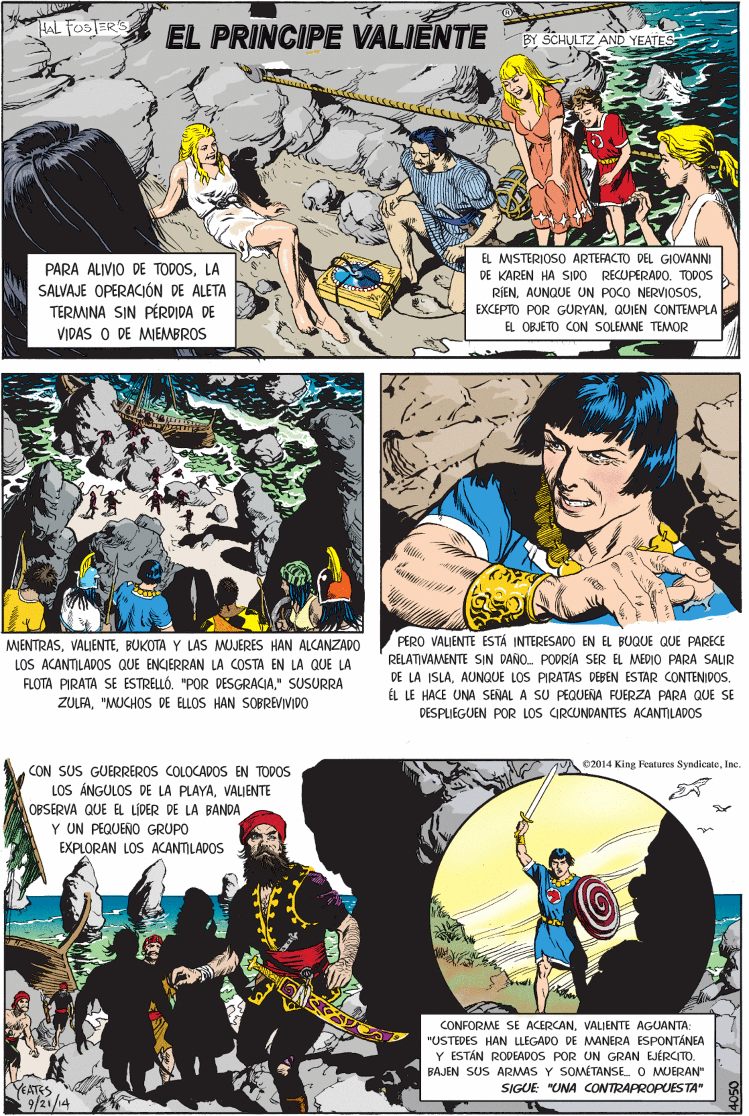 Font OCR: HAL FOSTERS EL PRINCIPE VALIENTE SCHULTZ AND YEATES PARA ALIVIO DE TODOSLA SALVAJE OPERACIÓN DE ALETA TERMINA SIN PÉRDIDA DE VIDAS O DE MIEMBROS EL MISTERIOSO ARTEFACTO DEL GIOVANNI DE KAREN HA SIDO RECUPERAD0. TODOS RIENQUIEN CONTEMPLA MJENTRASBUKOTA Y LAS MUJERES HAN ALCANZADO LOS ACANTILADOS QUE ENCIERRAN LA COSTA EN LA QUE LA FLOTA PIRATA SE ESTRELLÓ. "POR DESGRACIA" SUSURRA ZULFA"MUCHOS DE ELLOS HAN SOBREVIVIDO EL OBJETO CON SOLEMNE TEMOR e2014 King Features SyndicateInc. CON SUS GUERREROS COLOCADOS EN TODOS LOS ÁNGULOS DE LA PLAYAVALIENTE OBSERVA QUE EL LÍDER DE LA BANDA Y UN PEQUEÑO GRUPO EXPLORAN LOS ACANTILADOS CONFORME SE ACERCANVALJENTE AGUANTA: "USTEDES HAN LLEGADO DE MANERA ESPONTÁNEA Y ESTÁN RODEADOS POR UN GRAN EJÉRCITO. BAJEN SUS ARMAS Y SOMÉTANSE O MUERAN" SIGUE "UNA cONTRAPROPUESTA" 8 PERO VALIENTE ESTÁ INTERESADO EN EL BUQUE QUE PARECE RELATIVAMENTE SIN DAÑO. PODRÍA SER EL MEDIO PARA SALIR DE LA ISLAAUNQUE LOS PIRATAS DEBEN ESTAR CONTENIDOS. ÉL LE HACE UNA SENAL A SU PEQUENA FUERZA PARA QUE SE DESPLIEGUEN POR LOS CIRCUNDANTES ACANTILADOS YEATES 9/21/14 HAL FOSTERS EL PRINCIPE VALIENTE SCHULTZ AND YEATES PARA ALIVIO DE TODOSLA SALVAJE OPERACIÓN DE ALETA TERMINA SIN PÉRDIDA DE VIDAS O DE MIEMBROS EL MISTERIOSO ARTEFACTO DEL GIOVANNI DE KAREN HA SIDO RECUPERAD0. TODOS RIENAUNQUE UN POCO NERVIOSOSEXCEPTO POR GURYANQUIEN CONTEMPLA MJENTRASBUKOTA Y LAS MUJERES HAN ALCANZADO LOS ACANTILADOS QUE ENCIERRAN LA COSTA EN LA QUE LA FLOTA PIRATA SE ESTRELLÓ. "POR DESGRACIA" SUSURRA ZULFA"MUCHOS DE ELLOS HAN SOBREVIVIDO EL OBJETO CON SOLEMNE TEMOR e2014 King Features SyndicateInc. CON SUS GUERREROS COLOCADOS EN TODOS LOS ÁNGULOS DE LA PLAYAVALIENTE OBSERVA QUE EL LÍDER DE LA BANDA Y UN PEQUEÑO GRUPO EXPLORAN LOS ACANTILADOS CONFORME SE ACERCANVALJENTE AGUANTA: "USTEDES HAN LLEGADO DE MANERA ESPONTÁNEA Y ESTÁN RODEADOS POR UN GRAN EJÉRCITO. BAJEN SUS ARMAS Y SOMÉTANSE O MUERAN" SIGUE "UNA cONTRAPROPUESTA" 8 PERO VALIENTE ESTÁ INTERESADO EN EL BUQUE QUE PARECE RELATIVAMENTE SIN DAÑO. PODRÍA SER EL MEDIO PARA SALIR DE LA ISLAAUNQUE LOS PIRATAS DEBEN ESTAR CONTENIDOS. ÉL LE HACE UNA SENAL A SU PEQUENA FUERZA PARA QUE SE DESPLIEGUEN POR LOS CIRCUNDANTES ACANTILADOS YEATES 9/21/14