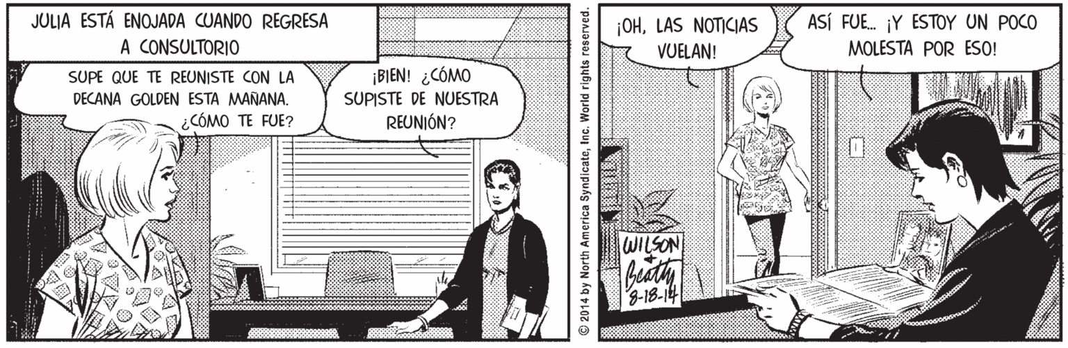 Art OCR: JULIA ESTÁ ENOJADA CUANDO REGRESA A CONSULTORIO ASÍ FUE. ¡Y ESTOY UN POCO ¡OHLAS NOTICIAS VUELAN! MOLESTA POR ESO! ¡BIEN! ¿CÓMO SUPE QUE TE REUNISTE CON LA DECANA GOLDEN ESTA MAÑANA. ¿CÓMO TE FUE? SUPISTE DE NUESTRA REUNIÓN? WILSON 3-18-14 © 2014 by North America SyndicateInc. World rights reserved. JULIA ESTÁ ENOJADA CUANDO REGRESA A CONSULTORIO ASÍ FUE. ¡Y ESTOY UN POCO ¡OHLAS NOTICIAS VUELAN! MOLESTA POR ESO! ¡BIEN! ¿CÓMO SUPE QUE TE REUNISTE CON LA DECANA GOLDEN ESTA MAÑANA. ¿CÓMO TE FUE? SUPISTE DE NUESTRA REUNIÓN? WILSON 3-18-14 © 2014 by North America SyndicateInc. World rights reserved.
