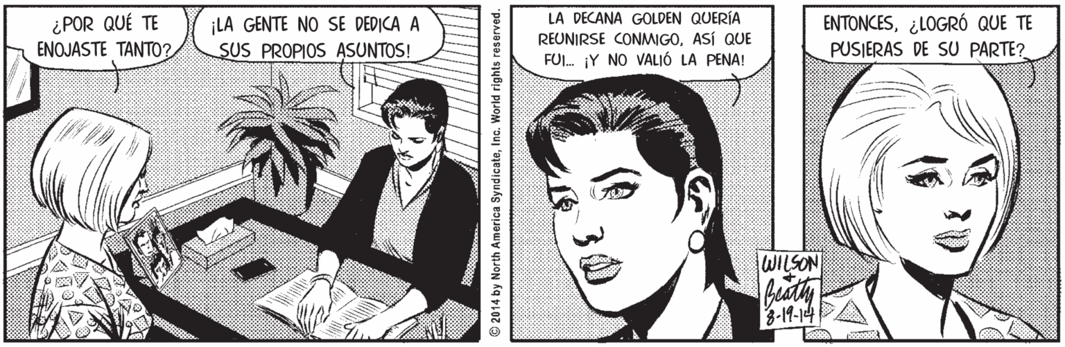 Line OCR: ¿POR QUÉ TE ENOJASTE TANT0? ¡LA GENTE NO SE DEDICA A SUS PROPIOS ASUNTOS! LA DECANA GOLDEN QUERÍA REUNIRSE CONMIGOASÍ QUE FUI. ¡Y NO VALIÓ LA PENA! ENTONCES¿LOGRÓ QUE TE PUSIERAS DE SU PARTE? WILSON buaty 3-19-14A © 2014 by North America SyndicateInc. World rights reserved. ¿POR QUÉ TE ENOJASTE TANT0? ¡LA GENTE NO SE DEDICA A SUS PROPIOS ASUNTOS! LA DECANA GOLDEN QUERÍA REUNIRSE CONMIGOASÍ QUE FUI. ¡Y NO VALIÓ LA PENA! ENTONCES¿LOGRÓ QUE TE PUSIERAS DE SU PARTE? WILSON buaty 3-19-14A © 2014 by North America SyndicateInc. World rights reserved.