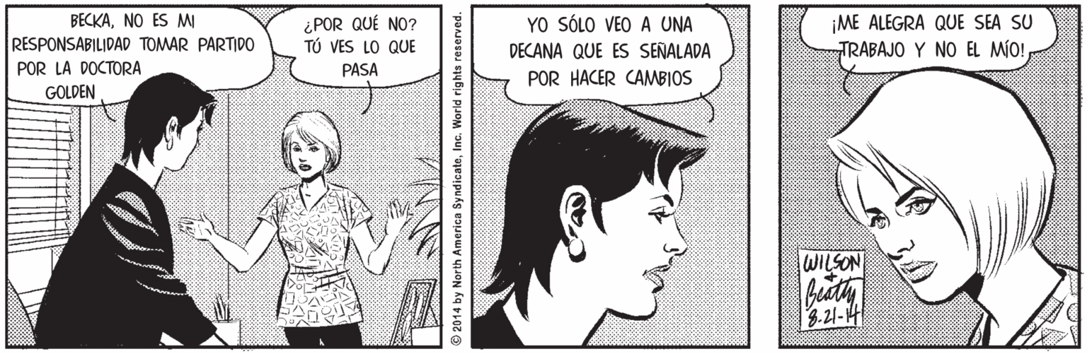 Organ Faces (1) OCR: ¡ME ALEGRA QUE SEA SU TRABAJO Y NO EL MÍO! BECKANO ES MI ¿POR QUÉ NO? TÚ VES LO QUE YO SÓLO VEO A UNA RESPONSABILIDAD TOMAR PARTIDO DECANA QUE ES SEÑALADA POR LA DOCTORA GOLDEN PASA POR HACER CAMBIOS WILSON 8.21-14 © 2014 by North America SyndicateInc. World rights reserved. ¡ME ALEGRA QUE SEA SU TRABAJO Y NO EL MÍO! BECKANO ES MI ¿POR QUÉ NO? TÚ VES LO QUE YO SÓLO VEO A UNA RESPONSABILIDAD TOMAR PARTIDO DECANA QUE ES SEÑALADA POR LA DOCTORA GOLDEN PASA POR HACER CAMBIOS WILSON 8.21-14 © 2014 by North America SyndicateInc. World rights reserved.