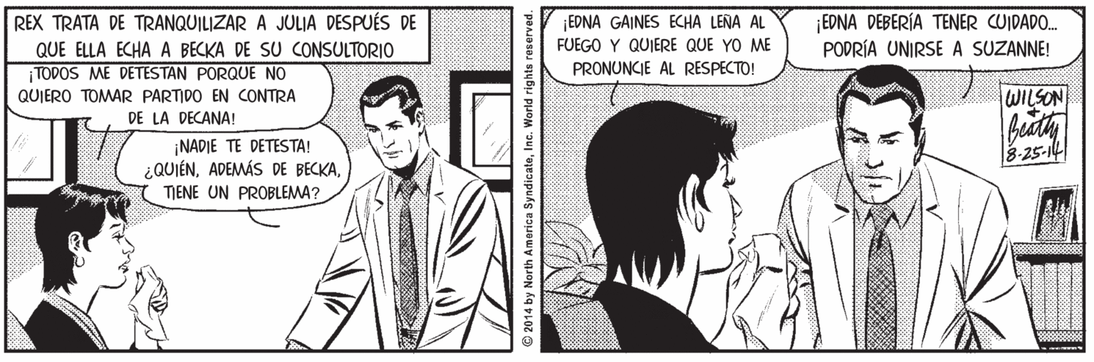 Style Faces (2) OCR: REX TRATA DE TRANQUILIZAR A JULIA DESPUÉS DE QUE ELLA ECHA A BECKA DE SU CONSULTORIO TODOS ME DETESTAN PORQUE NO ¡EDNA GAINES ECHA LEÑA AL FUEGO Y QUIERE QUE YO ME EDNA DEBERÍA TENER CUIDADO. PODRÍA UNIRSE A SUZANNE! QUIERO TOMAR PARTIDO EN CONTRA PRONUNCIE AL RESPECTO! DE LA DECANA! WILSON ¡NADIE TE DETESTA! ¿QUIÉNTIENE UN PROBLEMA? 3-25-14 ock 2014 by North America SyndicateInc. World rights reserved. REX TRATA DE TRANQUILIZAR A JULIA DESPUÉS DE QUE ELLA ECHA A BECKA DE SU CONSULTORIO TODOS ME DETESTAN PORQUE NO ¡EDNA GAINES ECHA LEÑA AL FUEGO Y QUIERE QUE YO ME EDNA DEBERÍA TENER CUIDADO. PODRÍA UNIRSE A SUZANNE! QUIERO TOMAR PARTIDO EN CONTRA PRONUNCIE AL RESPECTO! DE LA DECANA! WILSON ¡NADIE TE DETESTA! ¿QUIÉNADEMÁS DE BECKATIENE UN PROBLEMA? 3-25-14 ock 2014 by North America SyndicateInc. World rights reserved.