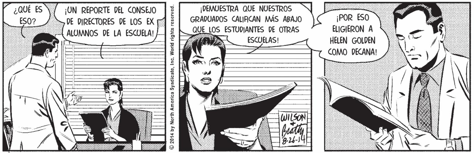 Fiction OCR: ¡ DEMUESTRA QUE NUESTROS GRADUADOS CALIACAN MÁS ABAJO QUE LOS ESTUDIANTES DE OTRAS ESCUELAS! ¿QUÉ ES ¡UN REPORTE DEL CONSEJO DE DIRECTORES DE LOS EX ¡POR ESO ELIGIERON A HELEN GOLDEN COMO DECANA! ESO? ALUMNOS DE LA ESCUELA! WILSON beaty 3-26-14 2014 by North America Sy ndicateInc. World i ¡ DEMUESTRA QUE NUESTROS GRADUADOS CALIACAN MÁS ABAJO QUE LOS ESTUDIANTES DE OTRAS ESCUELAS! ¿QUÉ ES ¡UN REPORTE DEL CONSEJO DE DIRECTORES DE LOS EX ¡POR ESO ELIGIERON A HELEN GOLDEN COMO DECANA! ESO? ALUMNOS DE LA ESCUELA! WILSON beaty 3-26-14 2014 by North America Sy ndicateInc. World i