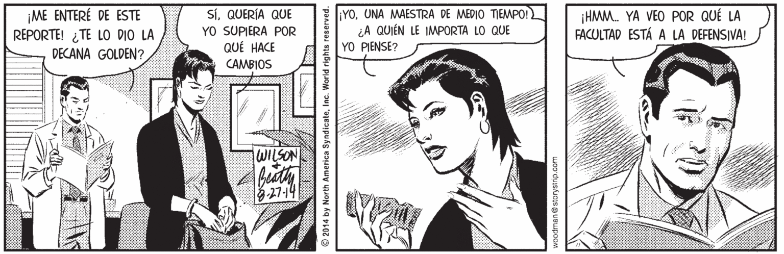 Style OCR: ¡ME ENTERÉ DE ESTE REPORTE! ¿TE LO DIO LA DECANA GOLDEN? SíQUERÍA QUE YO SUPIERA POR QUÉ HACE CAMBIOS YOUNA MAESTRA DE MEDIO TIEMPO! ¿A QUIÉN LE IMPORTA LO QUE YO PIENSE? ¡HMM. YA VEO POR QUÉ LA FACULTAD ESTÁ A LA DEFENSIVA! WILSON 327-14 2014 by North America SyndicateInc. World rights reserved. odman@ storystrip.com ¡ME ENTERÉ DE ESTE REPORTE! ¿TE LO DIO LA DECANA GOLDEN? SíQUERÍA QUE YO SUPIERA POR QUÉ HACE CAMBIOS YOUNA MAESTRA DE MEDIO TIEMPO! ¿A QUIÉN LE IMPORTA LO QUE YO PIENSE? ¡HMM. YA VEO POR QUÉ LA FACULTAD ESTÁ A LA DEFENSIVA! WILSON 327-14 2014 by North America SyndicateInc. World rights reserved. odman@ storystrip.com