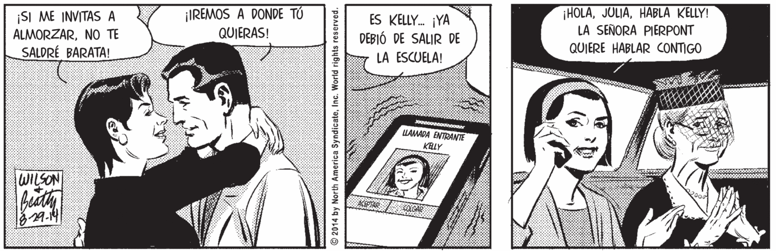 Line OCR: HOLAHABLA KELLY! LA SEÑORA PIERPONT ¡IREMOS A DONDE TÚ ¡SI ME INVITAS A ALMORZARNO TE SALDRÉ BARATA! ES KELLY. ¡YA DEBIÓ DE SALIR DE LA ESCUELA! QUIERAS! QUIERE HABLAR CONTIGO LAMADA ENTRANTE KELY WILSON 329-14 ©2014 by North America SyndicateInc. World rights reserved. HOLAHABLA KELLY! LA SEÑORA PIERPONT ¡IREMOS A DONDE TÚ ¡SI ME INVITAS A ALMORZARNO TE SALDRÉ BARATA! ES KELLY. ¡YA DEBIÓ DE SALIR DE LA ESCUELA! QUIERAS! QUIERE HABLAR CONTIGO LAMADA ENTRANTE KELY WILSON 329-14 ©2014 by North America SyndicateInc. World rights reserved.