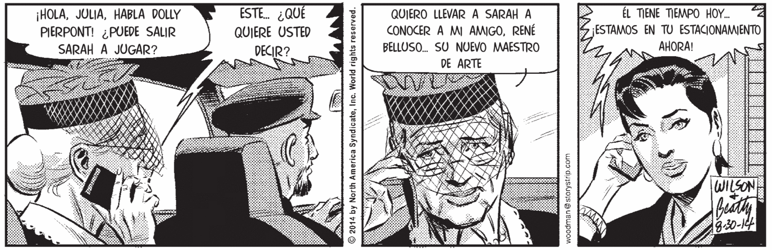 Comic book OCR: ESTE. ¿QUÉ QUIERO LLEVAR A SARAH A CONOCER A MI AMIGORENÉ BELLUSO. SU NUEVO MAESTRO ÉL TIENE TIEMPO HOY.. ¡HOLAHABLA DOLLY PIERPONT! ¿PUEDE SALIR SARAH A JUGAR? QUIERE USTED ¡ESTAMOS EN TU ESTACIONAMIENTO DECIR? AHORA! DE ARTE WILSON 3:30-14 © 2014 by North America SyndicateInc. World rights reserved. voodman@storystrip.com ESTE. ¿QUÉ QUIERO LLEVAR A SARAH A CONOCER A MI AMIGORENÉ BELLUSO. SU NUEVO MAESTRO ÉL TIENE TIEMPO HOY.. ¡HOLAHABLA DOLLY PIERPONT! ¿PUEDE SALIR SARAH A JUGAR? QUIERE USTED ¡ESTAMOS EN TU ESTACIONAMIENTO DECIR? AHORA! DE ARTE WILSON 3:30-14 © 2014 by North America SyndicateInc. World rights reserved. voodman@storystrip.com
