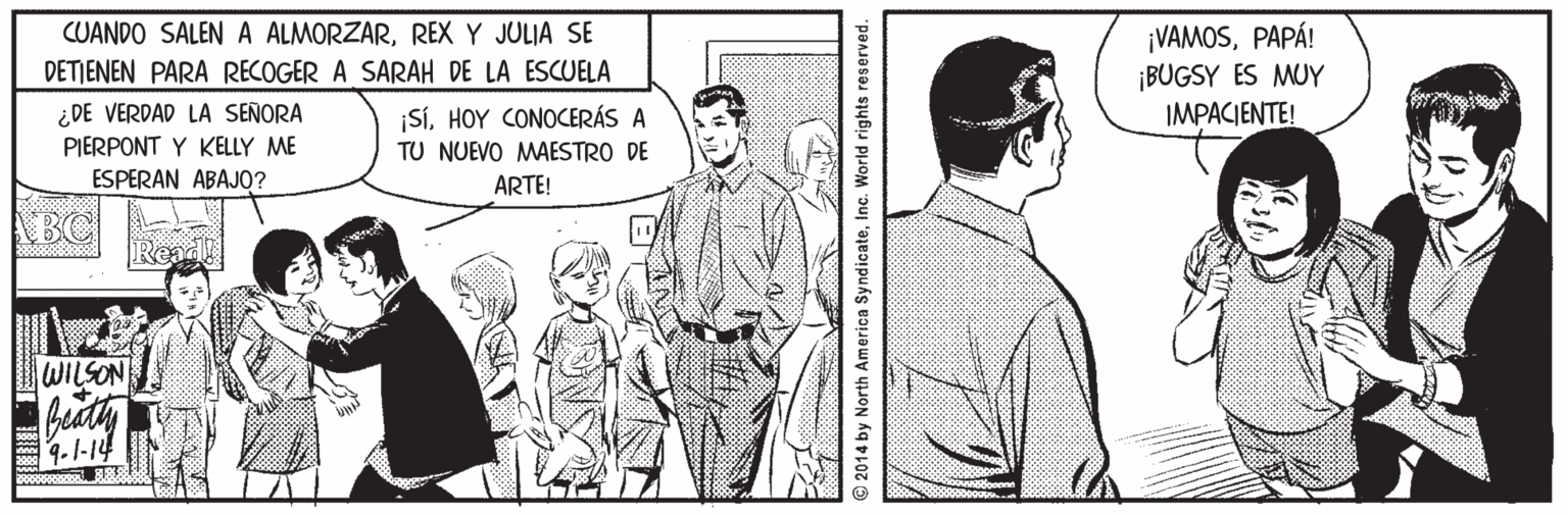 Style OCR: ¡VAMOSPAPÁ! ¡BUGSY ES MUY IMPACIENTE! CUANDO SALEN A ALMORZARREX Y JULIA SE DETJENEN PARA RECOGER A SARAH DE LA ESCUELA ¿DE VERDAD LA SEÑORA |SHOY CONOCERÁS A PIERPONT Y KELLY ME ESPERAN ABAJO? TU NUEVO MAESTRO DE ARTE! BC WILSON 1.1-14 2014 by North America SyndicateInc. World rights reserved. ¡VAMOSPAPÁ! ¡BUGSY ES MUY IMPACIENTE! CUANDO SALEN A ALMORZARREX Y JULIA SE DETJENEN PARA RECOGER A SARAH DE LA ESCUELA ¿DE VERDAD LA SEÑORA |SHOY CONOCERÁS A PIERPONT Y KELLY ME ESPERAN ABAJO? TU NUEVO MAESTRO DE ARTE! BC WILSON 1.1-14 2014 by North America SyndicateInc. World rights reserved.