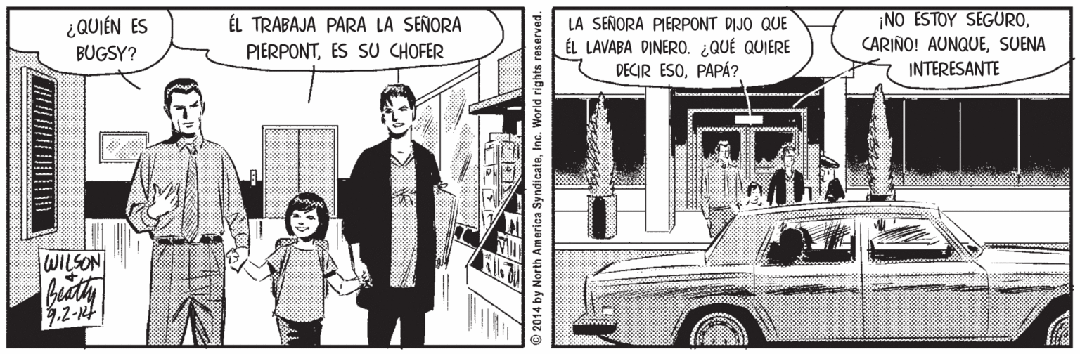 Wheel Faces (1) OCR: ¿QUIÉN ES BUGSY? NO ESTOY SEGUROSUENA INTERESANTE ÉL TRABAJA PARA LA SEÑORA LA SEÑORA PIERPONT DIJO QUE ÉL LAVABA DINER0. ¿QUÉ QUIERE DECIR ESOPAPÁ? PIERPONTES SU CHOFER WILSON 4.2-12t © 2014 by North America Syndicate¿QUIÉN ES BUGSY? NO ESTOY SEGUROCARIÑO! AUNQUESUENA INTERESANTE ÉL TRABAJA PARA LA SEÑORA LA SEÑORA PIERPONT DIJO QUE ÉL LAVABA DINER0. ¿QUÉ QUIERE DECIR ESOPAPÁ? PIERPONTES SU CHOFER WILSON 4.2-12t © 2014 by North America Syndicate