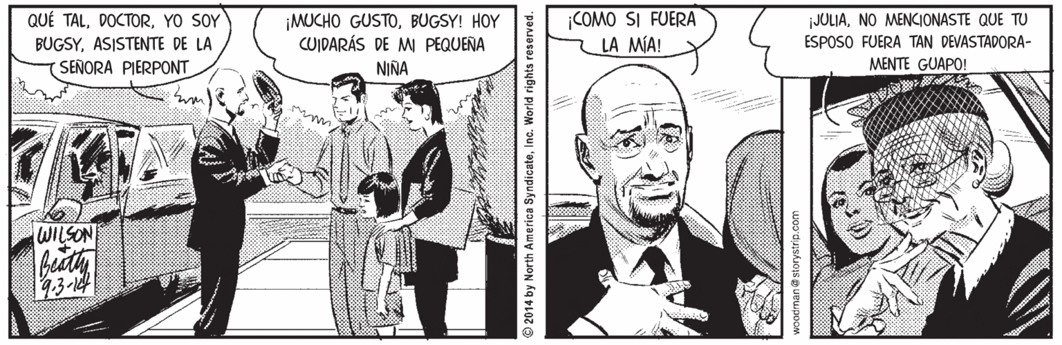 Font OCR: ¡COMO SI FUERA LA MÍA! QUÉ TALYO SOY ¡MUCHO GUSTOBUGSY! HOY CUIDARÁS DE MW PEQUEÑA NIÑA JULIANO MENCIONASTE QUE TU BUGSYASISTENTE DE LA ESPOSO FUERA TAN DEVASTADORA- (SEÑORA PIERPONT MENTE GUAPO! WILSON beaty 13-14 2014 by North America SyndicateInc. World rights r woodman@ storystrip.com ¡COMO SI FUERA LA MÍA! QUÉ TALYO SOY ¡MUCHO GUSTOBUGSY! HOY CUIDARÁS DE MW PEQUEÑA NIÑA JULIANO MENCIONASTE QUE TU BUGSYASISTENTE DE LA ESPOSO FUERA TAN DEVASTADORA- (SEÑORA PIERPONT MENTE GUAPO! WILSON beaty 13-14 2014 by North America SyndicateInc. World rights r woodman@ storystrip.com