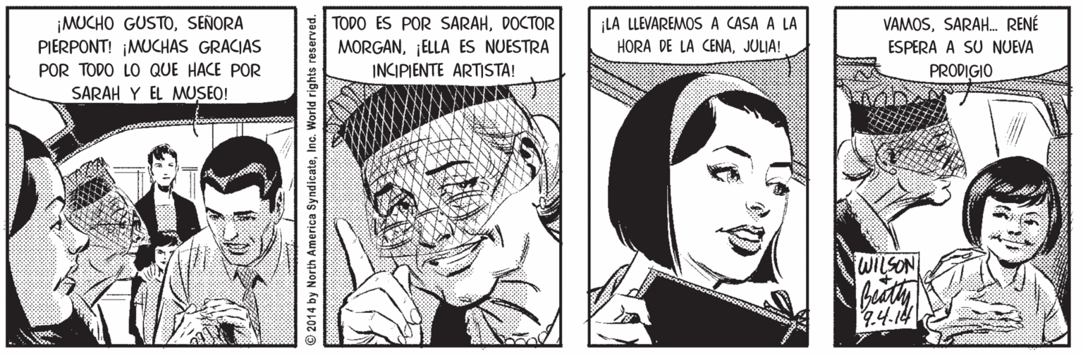 Human OCR: ¡MUCHO GUSTOSEÑORA PIERPONT! ¡MUCHAS GRACIAS TODO ES POR SARAHDOCTOR MORGAN¡ELLA ES NUESTRA INCIPIENTE ARTISTA! ¡LA LLEVAREMOS A CASA A LA HORA DE LA CENAJULIA! VAMOSSARAH. RENÉ ESPERA A SU NUEVA POR TODO LO QUE HACE POR PRODIGIO SARAH Y EL MUSEO! WILSON beath 2014 by North America SyndicateInc. World rights reserved. ¡MUCHO GUSTOSEÑORA PIERPONT! ¡MUCHAS GRACIAS TODO ES POR SARAHDOCTOR MORGAN¡ELLA ES NUESTRA INCIPIENTE ARTISTA! ¡LA LLEVAREMOS A CASA A LA HORA DE LA CENAJULIA! VAMOSSARAH. RENÉ ESPERA A SU NUEVA POR TODO LO QUE HACE POR PRODIGIO SARAH Y EL MUSEO! WILSON beath 2014 by North America SyndicateInc. World rights reserved.