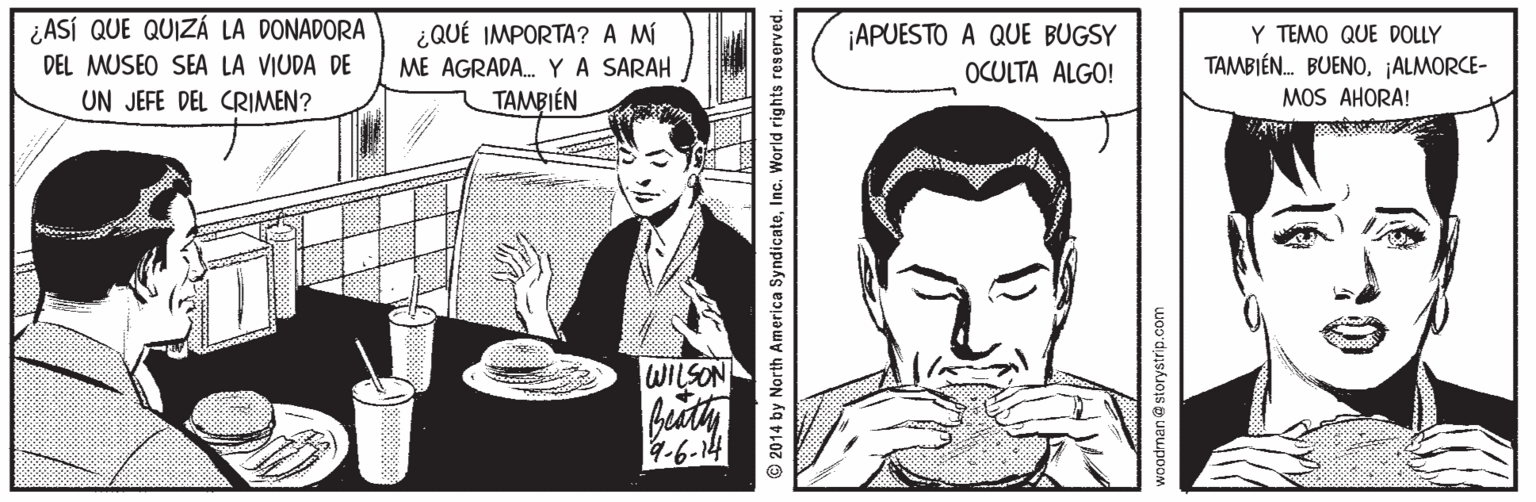 Line OCR: ¿ASÍ QUE QUIZÁ LA DONADORA ¿QUÉ IMPORTA? A M ¡APUESTO A QUE BUGSY OCULTA ALGO! Y TEMO QUE DOLLY DEL MUSEO SEA LA VIUDA DE ME AGRADA. YA SARAH TAMBIÉN. BUENO¡ALMORCE- UN JEFE DEL CRIMEN? TAMBIÉN MOS AHORA! WILSON 4-6-14 © 2014 by North America SyndicateInc. World rights reserved. woodrnan @ storystrip.com ¿ASÍ QUE QUIZÁ LA DONADORA ¿QUÉ IMPORTA? A M ¡APUESTO A QUE BUGSY OCULTA ALGO! Y TEMO QUE DOLLY DEL MUSEO SEA LA VIUDA DE ME AGRADA. YA SARAH TAMBIÉN. BUENO¡ALMORCE- UN JEFE DEL CRIMEN? TAMBIÉN MOS AHORA! WILSON 4-6-14 © 2014 by North America SyndicateInc. World rights reserved. woodrnan @ storystrip.com