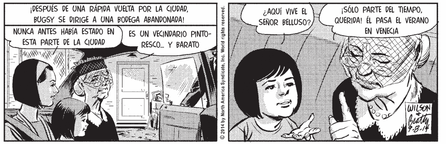 Parallel OCR: DESPUÉS DE UNA RÁPIDA VUELTA POR LA CIUDAD¿ AQUÍ VIVE EL SEÑOR BELLUSO? SÓLO PARTE DEL TIEMPOQUERIDA! ÉL PASA EL VERANO BUGSY SE DIRIGE A UNA BODEGA ABANDONADA! NUNCA ANTES HABÍA ESTADO EN ES UN VECINDARIO PINTO- EN VENECIA ESTA PARTE DE LA CIUDAD RESCO. Y BARATO WILSON 48-14 2014 by North America Syndicate DESPUÉS DE UNA RÁPIDA VUELTA POR LA CIUDAD¿ AQUÍ VIVE EL SEÑOR BELLUSO? SÓLO PARTE DEL TIEMPOQUERIDA! ÉL PASA EL VERANO BUGSY SE DIRIGE A UNA BODEGA ABANDONADA! NUNCA ANTES HABÍA ESTADO EN ES UN VECINDARIO PINTO- EN VENECIA ESTA PARTE DE LA CIUDAD RESCO. Y BARATO WILSON 48-14 2014 by North America Syndicate